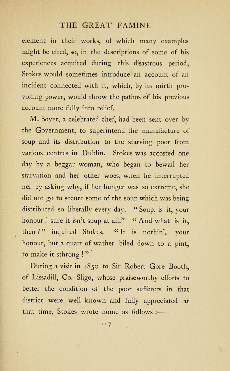 element in their works, of which many examples might be cited, so, in the descriptions of some of his experiences acquired during this disastrous period, Stokes would sometimes introduce an account of an incident connected with it, which, by its mirth pro- voking power, would throw the pathos of his previous account more fully into relief. M. Soyer, a celebrated chef, had been sent over by the Government, to superintend the manufacture of soup and its distribution to the starving poor from various centres in Dublin. Stokes was accosted one day by a beggar woman, who began to bewail her starvation and her other woes, when he interrupted her by asking why, if her hunger was so extreme, she did not go to secure some of the soup which was being distributed so liberally every day.  Soup, is it, your honour ! sure it isn't soup at all.  And what is it, then ? inquired Stokes.  It is nothin', your honour, but a quart of wather biled down to a pint, to make it sthrong !  During a visit in 1850 to Sir Robert Gore Booth, of Lissadill, Co. Sligo, whose praiseworthy efforts to better the condition of the poor sufferers in that district were well known and fully appreciated at that time, Stokes wrote home as follows :—
