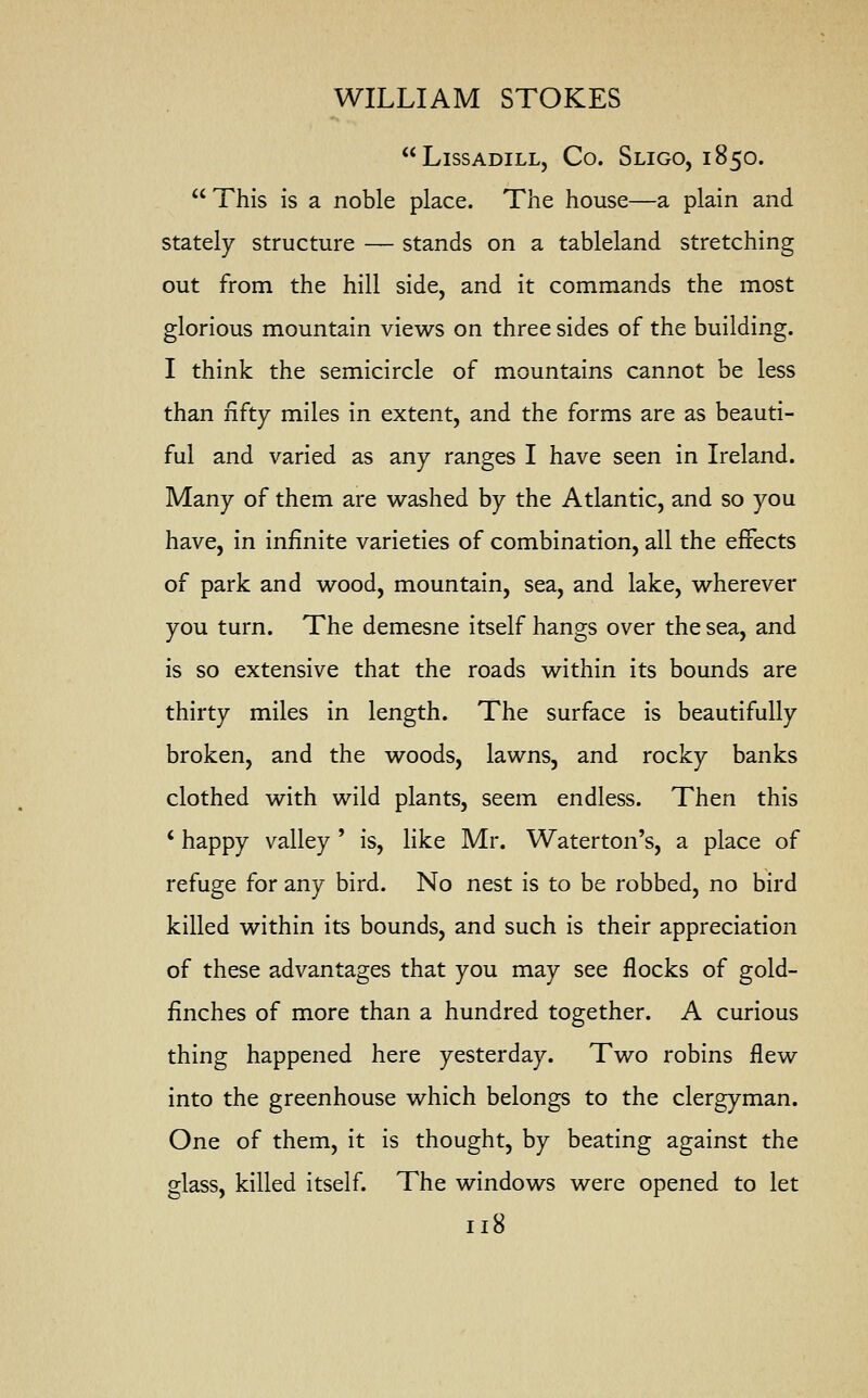 LlSSADILL, Co. SLIGO, 185O.  This is a noble place. The house—a plain and stately structure — stands on a tableland stretching out from the hill side, and it commands the most glorious mountain views on three sides of the building. I think the semicircle of mountains cannot be less than fifty miles in extent, and the forms are as beauti- ful and varied as any ranges I have seen in Ireland. Many of them are washed by the Atlantic, and so you have, in infinite varieties of combination, all the effects of park and wood, mountain, sea, and lake, wherever you turn. The demesne itself hangs over the sea, and is so extensive that the roads within its bounds are thirty miles in length. The surface is beautifully broken, and the woods, lawns, and rocky banks clothed with wild plants, seem endless. Then this * happy valley ' is, like Mr. Waterton's, a place of refuge for any bird. No nest is to be robbed, no bird killed within its bounds, and such is their appreciation of these advantages that you may see flocks of gold- finches of more than a hundred together. A curious thing happened here yesterday. Two robins flew into the greenhouse which belongs to the clergyman. One of them, it is thought, by beating against the glass, killed itself. The windows were opened to let