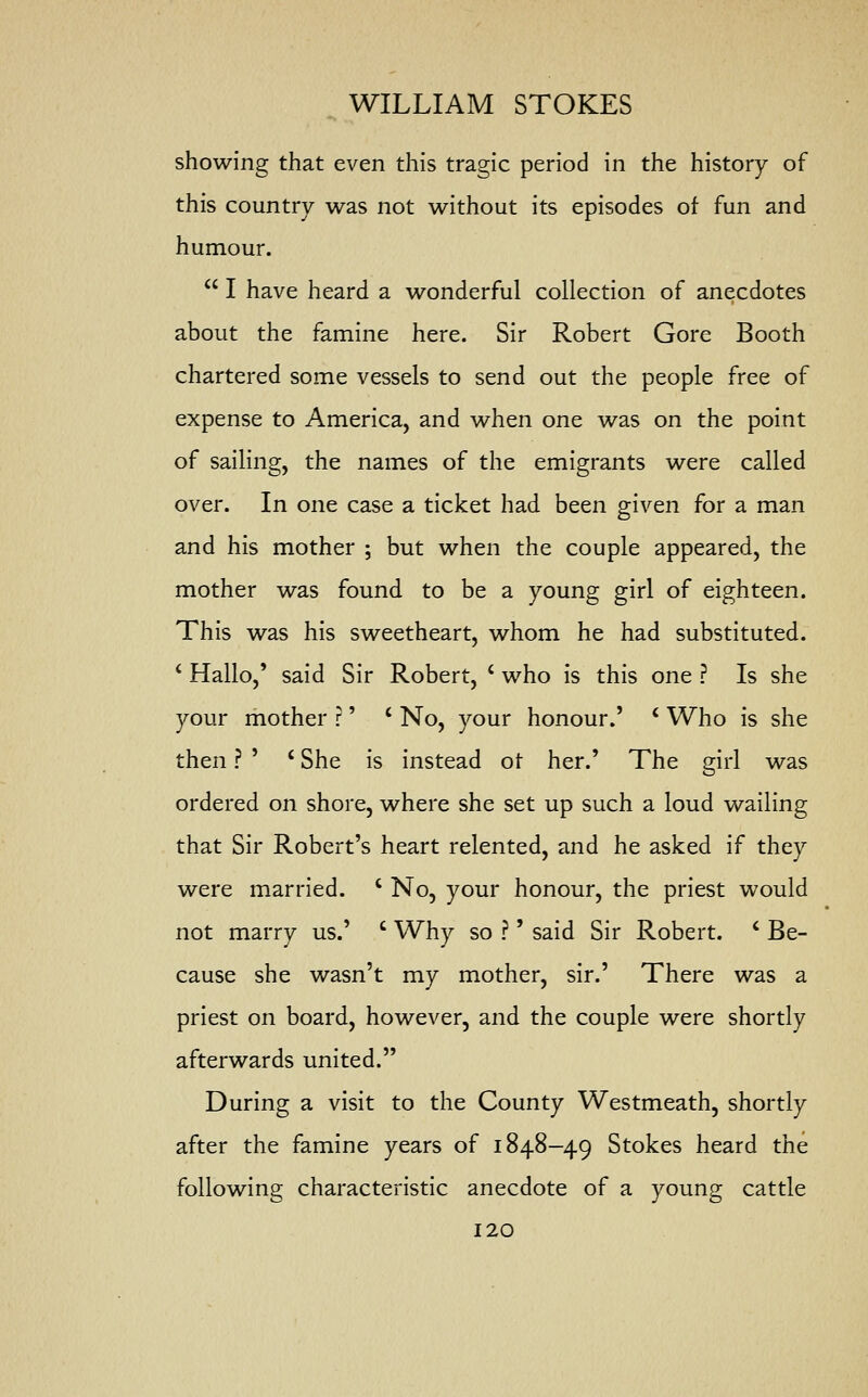 showing that even this tragic period in the history of this country was not without its episodes of fun and humour.  I have heard a wonderful collection of anecdotes about the famine here. Sir Robert Gore Booth chartered some vessels to send out the people free of expense to America, and when one was on the point of sailing, the names of the emigrants were called over. In one case a ticket had been given for a man and his mother ; but when the couple appeared, the mother was found to be a young girl of eighteen. This was his sweetheart, whom he had substituted. 1 Hallo,' said Sir Robert, ( who is this one ? Is she your mother r' ' No, your honour.' c Who is she then ? ' £ She is instead or her.' The girl was ordered on shore, where she set up such a loud wailing that Sir Robert's heart relented, and he asked if they were married. ' No, your honour, the priest would not marry us.' c Why so ?' said Sir Robert. c Be- cause she wasn't my mother, sir.' There was a priest on board, however, and the couple were shortly afterwards united. During a visit to the County Westmeath, shortly after the famine years of 1848-49 Stokes heard the following characteristic anecdote of a young cattle