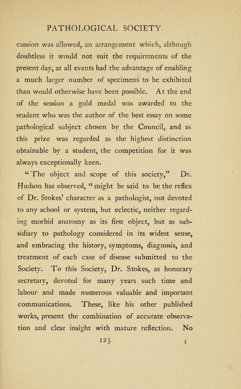 cussion was allowed, an arrangement which, although doubtless it would not suit the requirements of the present day, at all events had the advantage of enabling a much larger number of specimens to be exhibited than would otherwise have been possible. At the end of the session a gold medal was awarded to the student who was the author of the best essay on some pathological subject chosen by the Council, and as this prize was regarded as the highest distinction obtainable by a student, the competition for it was always exceptionally keen.  The object and scope of this society, Dr. Hudson has observed,  might be said to be the reflex of Dr. Stokes' character as a pathologist, not devoted to any school or system, but eclectic, neither regard- ing morbid anatomy as its first object, but as sub- sidiary to pathology considered in its widest sense, and embracing the history, symptoms, diagnosis, and treatment of each case of disease submitted to the Society. To this Society, Dr. Stokes, as honorary secretary, devoted for many years such time and labour and made numerous valuable and important communications. These, like his other published works, present the combination of accurate observa- tion and clear insight with mature reflection. No
