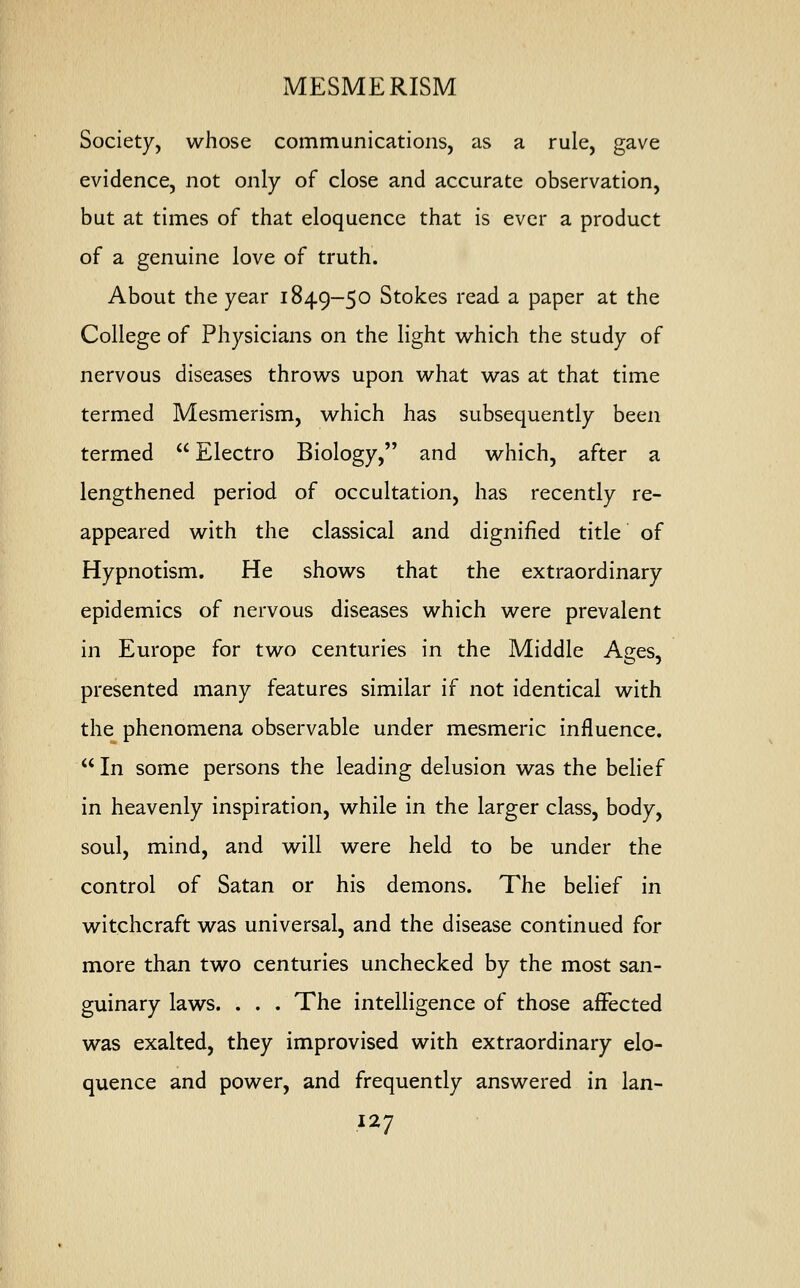 MESMERISM Society, whose communications, as a rule, gave evidence, not only of close and accurate observation, but at times of that eloquence that is ever a product of a genuine love of truth. About the year 1849-50 Stokes read a paper at the College of Physicians on the light which the study of nervous diseases throws upon what was at that time termed Mesmerism, which has subsequently been termed  Electro Biology, and which, after a lengthened period of occultation, has recently re- appeared with the classical and dignified title of Hypnotism. He shows that the extraordinary epidemics of nervous diseases which were prevalent in Europe for two centuries in the Middle Ages, presented many features similar if not identical with the phenomena observable under mesmeric influence.  In some persons the leading delusion was the belief in heavenly inspiration, while in the larger class, body, soul, mind, and will were held to be under the control of Satan or his demons. The belief in witchcraft was universal, and the disease continued for more than two centuries unchecked by the most san- guinary laws. . . . The intelligence of those affected was exalted, they improvised with extraordinary elo- quence and power, and frequently answered in lan-