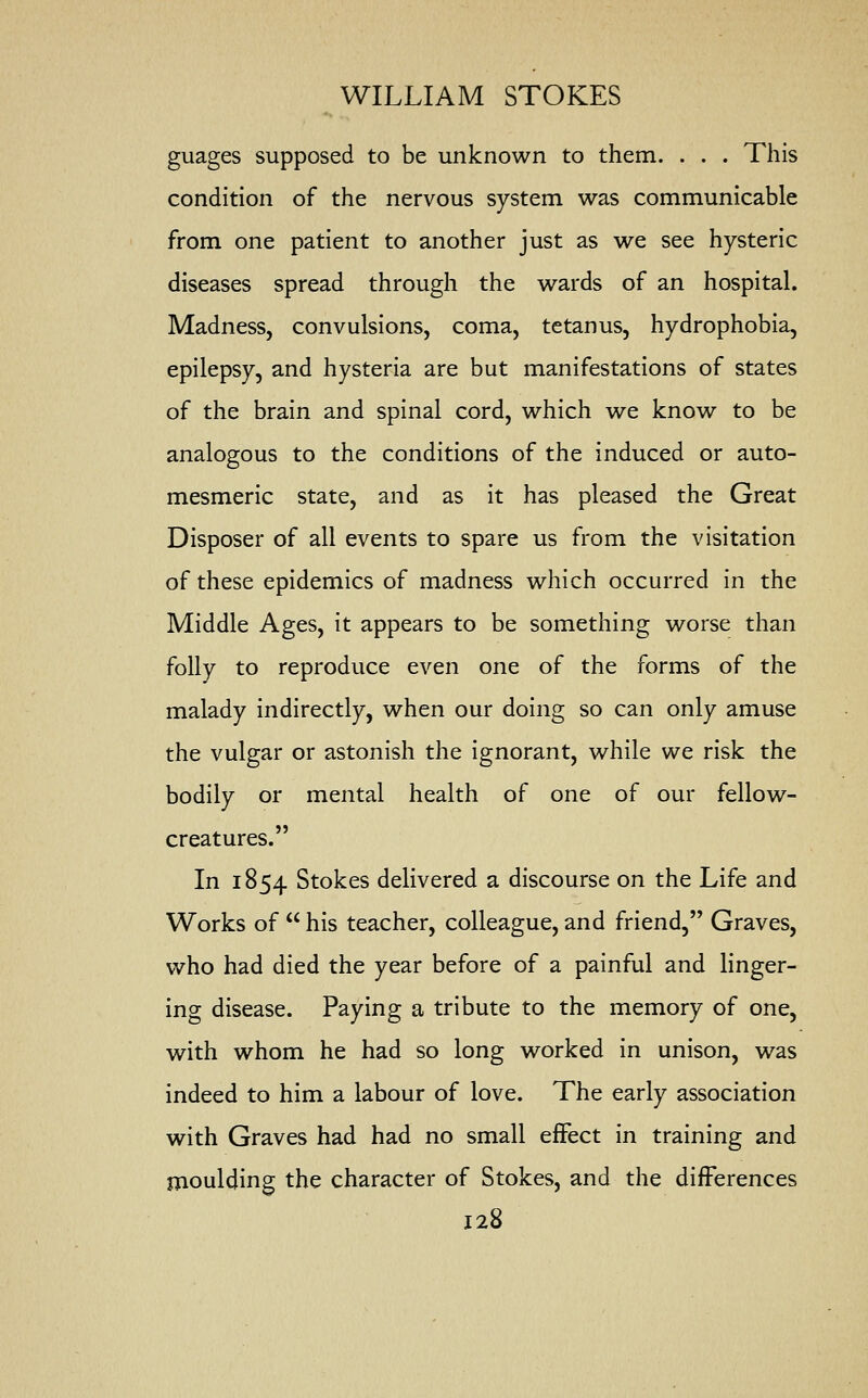 guages supposed to be unknown to them. . . . This condition of the nervous system was communicable from one patient to another just as we see hysteric diseases spread through the wards of an hospital. Madness, convulsions, coma, tetanus, hydrophobia, epilepsy, and hysteria are but manifestations of states of the brain and spinal cord, which we know to be analogous to the conditions of the induced or auto- mesmeric state, and as it has pleased the Great Disposer of all events to spare us from the visitation of these epidemics of madness which occurred in the Middle Ages, it appears to be something worse than folly to reproduce even one of the forms of the malady indirectly, when our doing so can only amuse the vulgar or astonish the ignorant, while we risk the bodily or mental health of one of our fellow- creatures. In 1854 Stokes delivered a discourse on the Life and Works of  his teacher, colleague, and friend, Graves, who had died the year before of a painful and linger- ing disease. Paying a tribute to the memory of one, with whom he had so long worked in unison, was indeed to him a labour of love. The early association with Graves had had no small effect in training and moulding the character of Stokes, and the differences