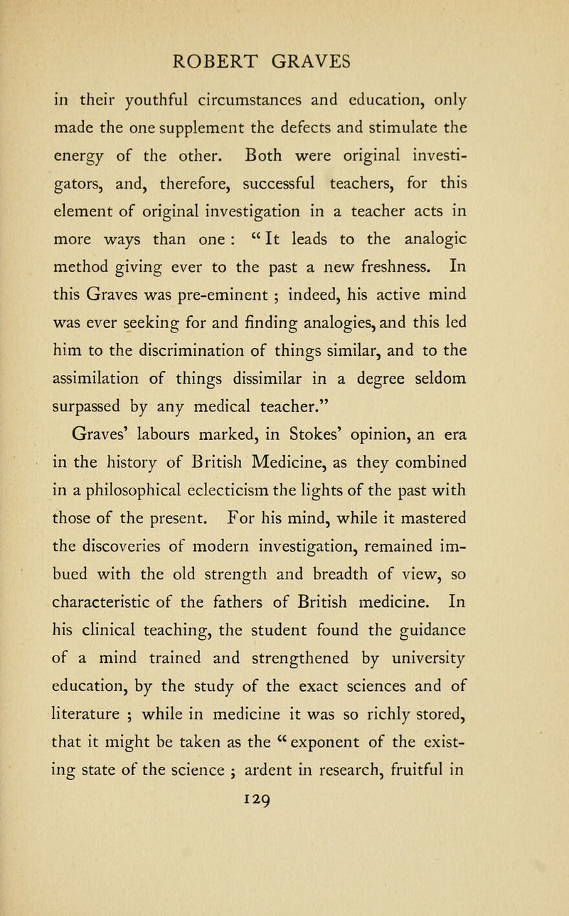 ROBERT GRAVES in their youthful circumstances and education, only made the one supplement the defects and stimulate the energy of the other. Both were original investi- gators, and, therefore, successful teachers, for this element of original investigation in a teacher acts in more ways than one : It leads to the analogic method giving ever to the past a new freshness. In this Graves was pre-eminent ; indeed, his active mind was ever seeking for and finding analogies, and this led him to the discrimination of things similar, and to the assimilation of things dissimilar in a degree seldom surpassed by any medical teacher. Graves' labours marked, in Stokes' opinion, an era in the history of British Medicine, as they combined in a philosophical eclecticism the lights of the past with those of the present. For his mind, while it mastered the discoveries of modern investigation, remained im- bued with the old strength and breadth of view, so characteristic of the fathers of British medicine. In his clinical teaching, the student found the guidance of a mind trained and strengthened by university education, by the study of the exact sciences and of literature ; while in medicine it was so richly stored, that it might be taken as the  exponent of the exist- ing state of the science ; ardent in research, fruitful in