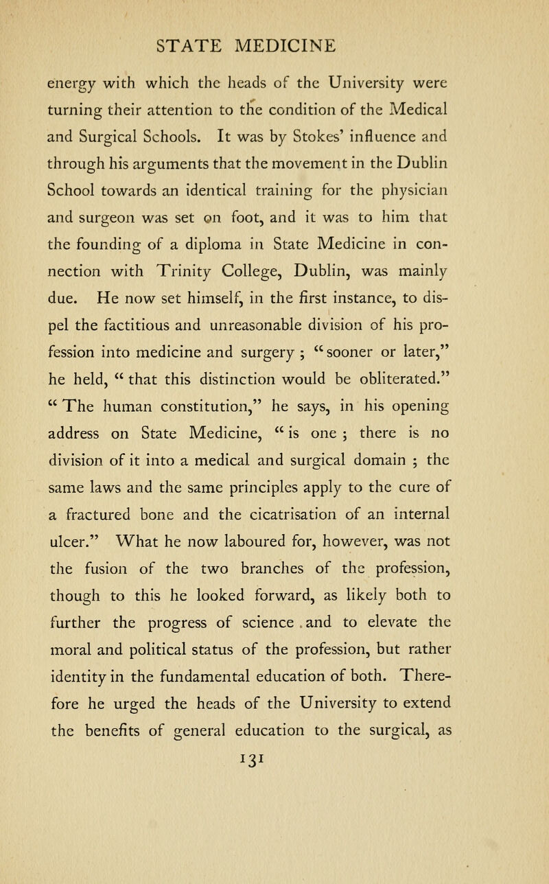STATE MEDICINE energy with which the heads of the University were turning their attention to the condition of the Medical and Surgical Schools. It was by Stokes' influence and through his arguments that the movement in the Dublin School towards an identical training for the physician and surgeon was set on foot, and it was to him that the founding of a diploma in State Medicine in con- nection with Trinity College, Dublin, was mainly due. He now set himself, in the first instance, to dis- pel the factitious and unreasonable division of his pro- fession into medicine and surgery ;  sooner or later, he held,  that this distinction would be obliterated.  The human constitution, he says, in his opening address on State Medicine,  is one ; there is no division of it into a medical and surgical domain ; the same laws and the same principles apply to the cure of a fractured bone and the cicatrisation of an internal ulcer. What he now laboured for, however, was not the fusion of the two branches of the profession, though to this he looked forward, as likely both to further the progress of science and to elevate the moral and political status of the profession, but rather identity in the fundamental education of both. There- fore he urged the heads of the University to extend the benefits of general education to the surgical, as *3l