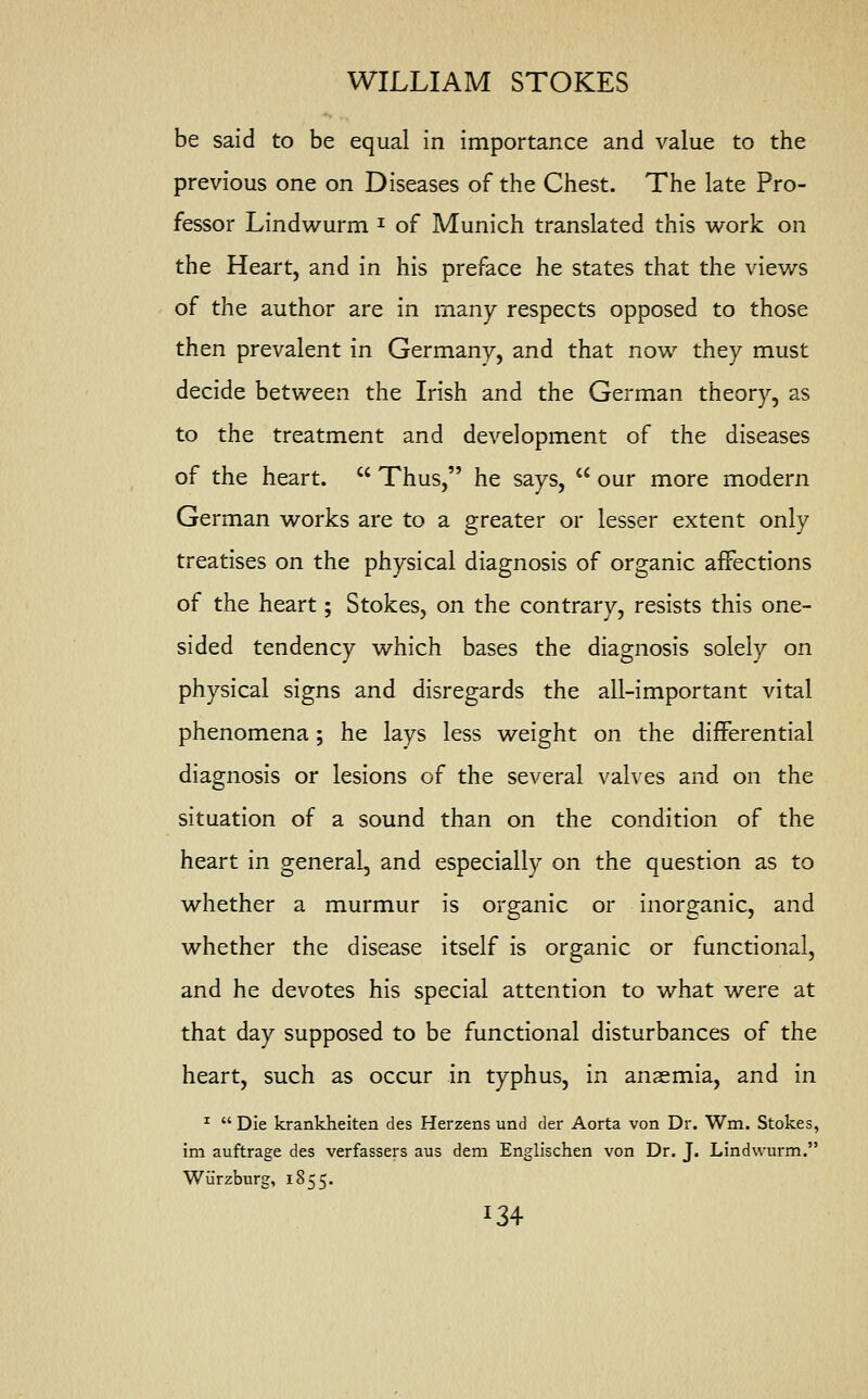 be said to be equal in importance and value to the previous one on Diseases of the Chest. The late Pro- fessor Lindwurm * of Munich translated this work on the Heart, and in his preface he states that the views of the author are in many respects opposed to those then prevalent in Germany, and that now they must decide between the Irish and the German theory, as to the treatment and development of the diseases of the heart.  Thus, he says,  our more modern German works are to a greater or lesser extent only treatises on the physical diagnosis of organic affections of the heart; Stokes, on the contrary, resists this one- sided tendency which bases the diagnosis solely on physical signs and disregards the all-important vital phenomena; he lays less weight on the differential diagnosis or lesions of the several valves and on the situation of a sound than on the condition of the heart in general, and especially on the question as to whether a murmur is organic or inorganic, and whether the disease itself is organic or functional, and he devotes his special attention to what were at that day supposed to be functional disturbances of the heart, such as occur in typhus, in anaemia, and in 1  Die krankheiten des Herzens und der Aorta von Dr. Wm. Stokes, im auftrage des verfassers aus dem Englischen von Dr. J. Lindwurm. Wurzburg, 1855. *34