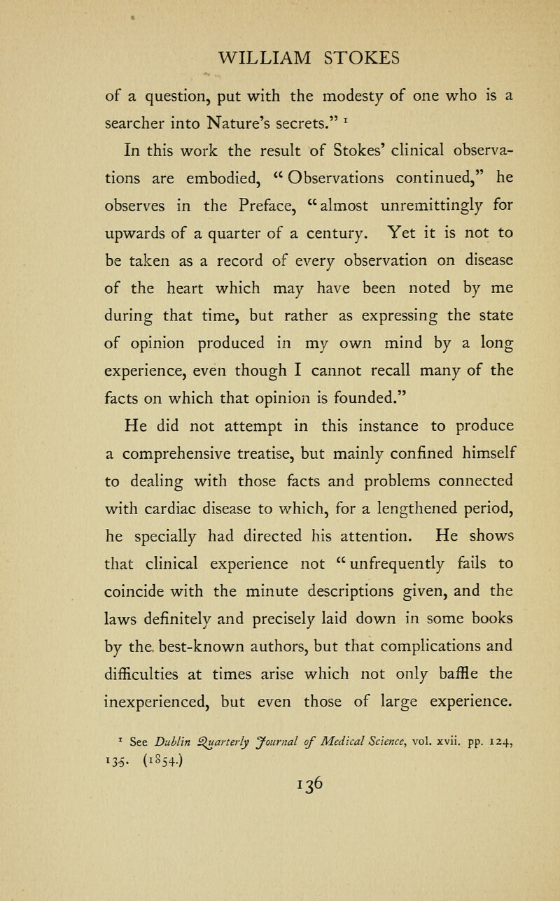 of a question, put with the modesty of one who is a searcher into Nature's secrets. x In this work the result of Stokes' clinical observa- tions are embodied,  Observations continued, he observes in the Preface, almost unremittingly for upwards of a quarter of a century. Yet it is not to be taken as a record of every observation on disease of the heart which may have been noted by me during that time, but rather as expressing the state of opinion produced in my own mind by a long experience, even though I cannot recall many of the facts on which that opinion is founded. He did not attempt in this instance to produce a comprehensive treatise, but mainly confined himself to dealing with those facts and problems connected with cardiac disease to which, for a lengthened period, he specially had directed his attention. He shows that clinical experience not  unfrequently fails to coincide with the minute descriptions given, and the laws definitely and precisely laid down in some books by the. best-known authors, but that complications and difficulties at times arise which not only baffle the inexperienced, but even those of large experience. 1 See Dublin Quarterly Journal of Medical Science, vol. xvii. pp. 124, l35- (l854-) I36