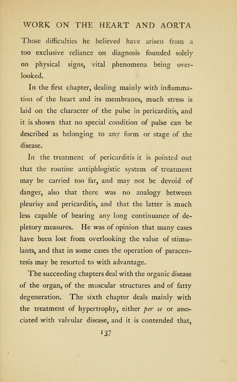 Those difficulties he believed have arisen from a too exclusive reliance on diagnosis founded solely on physical signs, vital phenomena being over- looked. In the first chapter, dealing mainly with inflamma- tion of the heart and its membranes, much stress is laid on the character of the pulse in pericarditis, and it is shown that no special condition of pulse can be described as belonging to any form or stage of the disease. In the treatment of pericarditis it is pointed out that the routine antiphlogistic system of treatment may be carried too far, and may not be devoid of danger, also that there was no analogy between pleurisy and pericarditis, and that the latter is much less capable of bearing any long continuance of de- pletory measures. He was of opinion that many cases have been lost from overlooking the value of stimu- lants, and that in some cases the operation of paracen- tesis may be resorted to with advantage. The succeeding chapters deal with the organic disease of the organ, of the muscular structures and of fatty degeneration. The sixth chapter deals mainly with the treatment of hypertrophy, either per se or asso- ciated with valvular disease, and it is contended that,