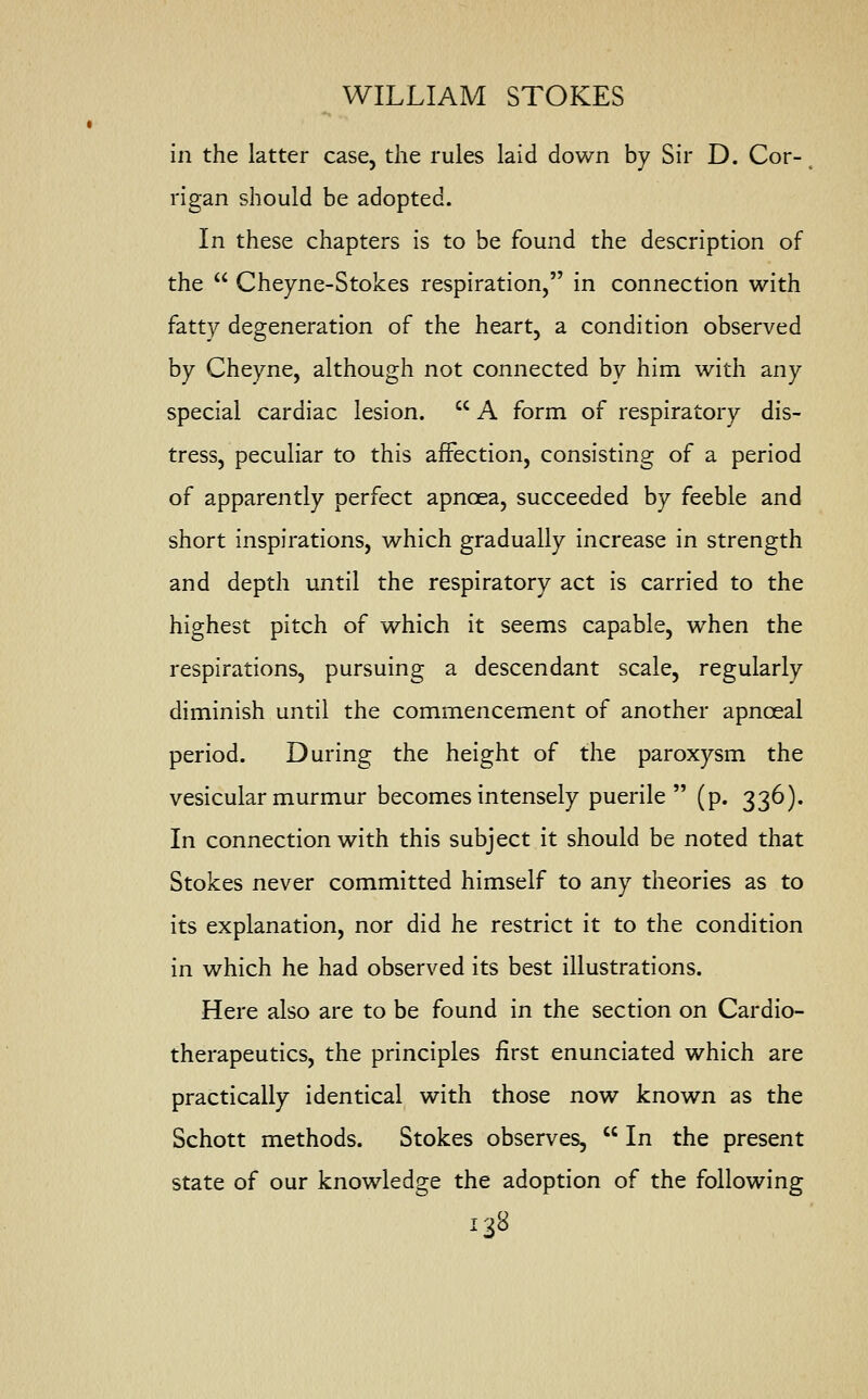 in the latter case, the rules laid down by Sir D. Cor- rigan should be adopted. In these chapters is to be found the description of the  Cheyne-Stokes respiration, in connection with fatty degeneration of the heart, a condition observed by Cheyne, although not connected by him with any special cardiac lesion.  A form of respiratory dis- tress, peculiar to this affection, consisting of a period of apparently perfect apncea, succeeded by feeble and short inspirations, which gradually increase in strength and depth until the respiratory act is carried to the highest pitch of which it seems capable, when the respirations, pursuing a descendant scale, regularly diminish until the commencement of another apnoeal period. During the height of the paroxysm the vesicular murmur becomes intensely puerile (p. 336). In connection with this subject it should be noted that Stokes never committed himself to any theories as to its explanation, nor did he restrict it to the condition in which he had observed its best illustrations. Here also are to be found in the section on Cardio- therapeutics, the principles first enunciated which are practically identical with those now known as the Schott methods. Stokes observes,  In the present state of our knowledge the adoption of the following