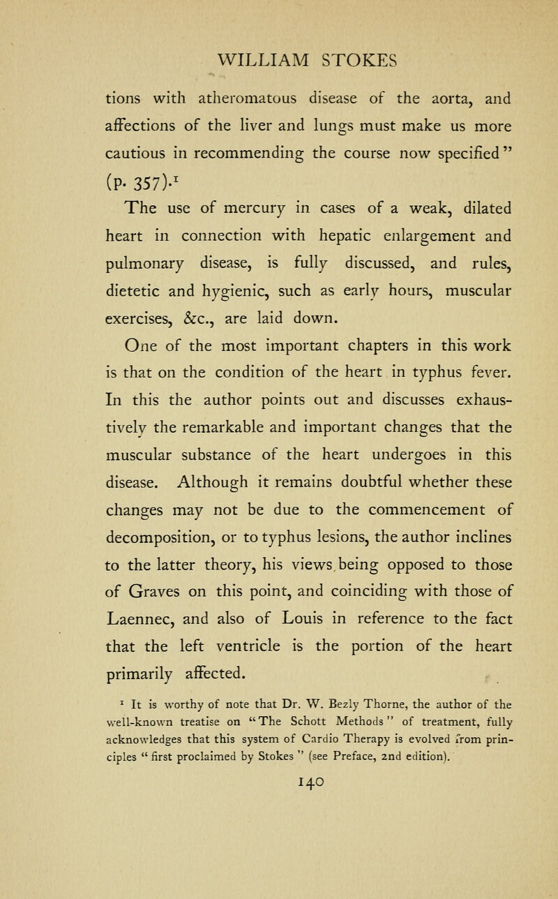tions with atheromatous disease of the aorta, and affections of the liver and lungs must make us more cautious in recommending the course now specified  (P- 357)-1 The use of mercury in cases of a weak, dilated heart in connection with hepatic enlargement and pulmonary disease, is fully discussed, and rules, dietetic and hygienic, such as early hours, muscular exercises, &c, are laid down. One of the most important chapters in this work is that on the condition of the heart in typhus fever. In this the author points out and discusses exhaus- tively the remarkable and important changes that the muscular substance of the heart undergoes in this disease. Although it remains doubtful whether these changes may not be due to the commencement of decomposition, or to typhus lesions, the author inclines to the latter theory, his views being opposed to those of Graves on this point, and coinciding with those of Laennec, and also of Louis in reference to the fact that the left ventricle is the portion of the heart primarily affected. 1 It is worthy of note that Dr. W. Bezly Thorne, the author of the well-known treatise on The Schott Methods of treatment, fully acknowledges that this system of Cardio Therapy is evolved from prin- ciples  first proclaimed by Stokes  (see Preface, 2nd edition). I4O