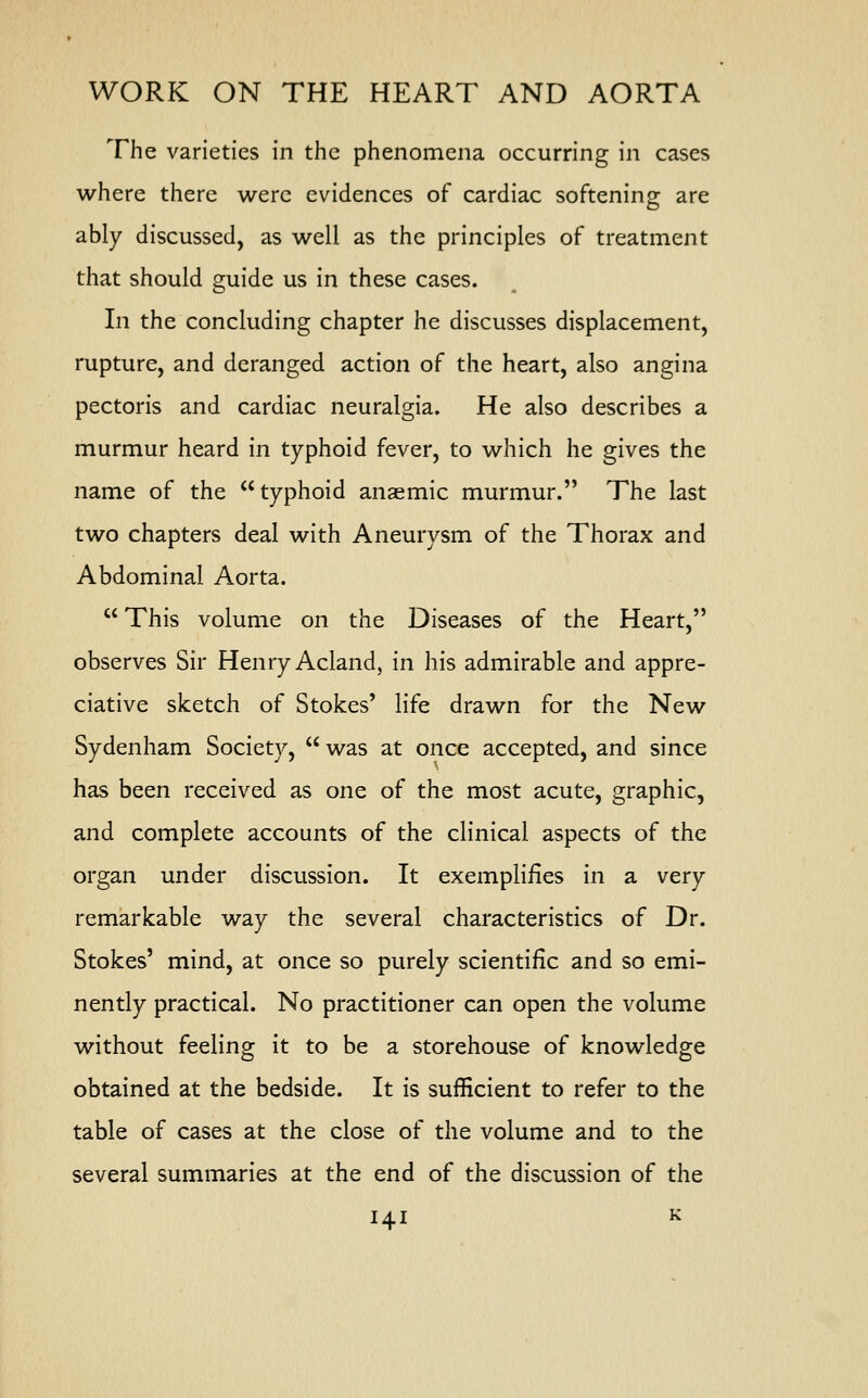 The varieties in the phenomena occurring in cases where there were evidences of cardiac softening are ably discussed, as well as the principles of treatment that should guide us in these cases. In the concluding chapter he discusses displacement, rupture, and deranged action of the heart, also angina pectoris and cardiac neuralgia. He also describes a murmur heard in typhoid fever, to which he gives the name of the typhoid anaemic murmur. The last two chapters deal with Aneurysm of the Thorax and Abdominal Aorta.  This volume on the Diseases of the Heart, observes Sir Henry Acland, in his admirable and appre- ciative sketch of Stokes' life drawn for the New Sydenham Society,  was at once accepted, and since has been received as one of the most acute, graphic, and complete accounts of the clinical aspects of the organ under discussion. It exemplifies in a very remarkable way the several characteristics of Dr. Stokes' mind, at once so purely scientific and so emi- nently practical. No practitioner can open the volume without feeling it to be a storehouse of knowledge obtained at the bedside. It is sufficient to refer to the table of cases at the close of the volume and to the several summaries at the end of the discussion of the