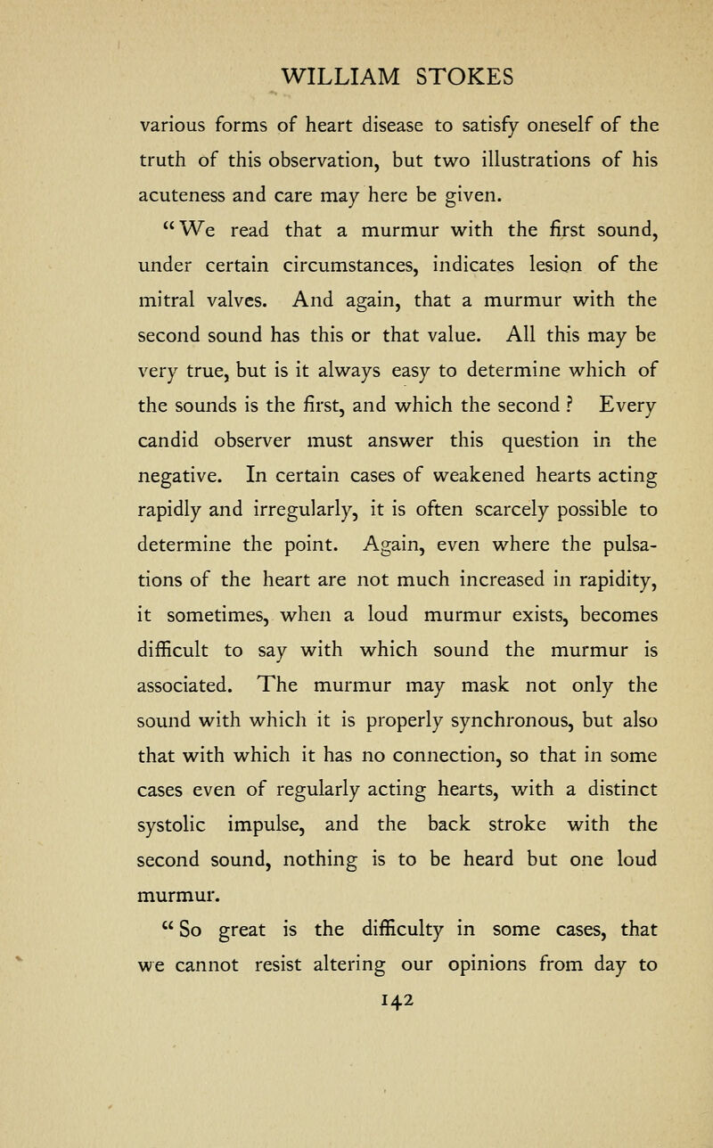 various forms of heart disease to satisfy oneself of the truth of this observation, but two illustrations of his acuteness and care may here be given. We read that a murmur with the first sound, under certain circumstances, indicates lesion of the mitral valves. And again, that a murmur with the second sound has this or that value. All this may be very true, but is it always easy to determine which of the sounds is the first, and which the second ? Every candid observer must answer this question in the negative. In certain cases of weakened hearts acting rapidly and irregularly, it is often scarcely possible to determine the point. Again, even where the pulsa- tions of the heart are not much increased in rapidity, it sometimes, when a loud murmur exists, becomes difficult to say with which sound the murmur is associated. The murmur may mask not only the sound with which it is properly synchronous, but also that with which it has no connection, so that in some cases even of regularly acting hearts, with a distinct systolic impulse, and the back stroke with the second sound, nothing is to be heard but one loud murmur.  So great is the difficulty in some cases, that we cannot resist altering our opinions from day to