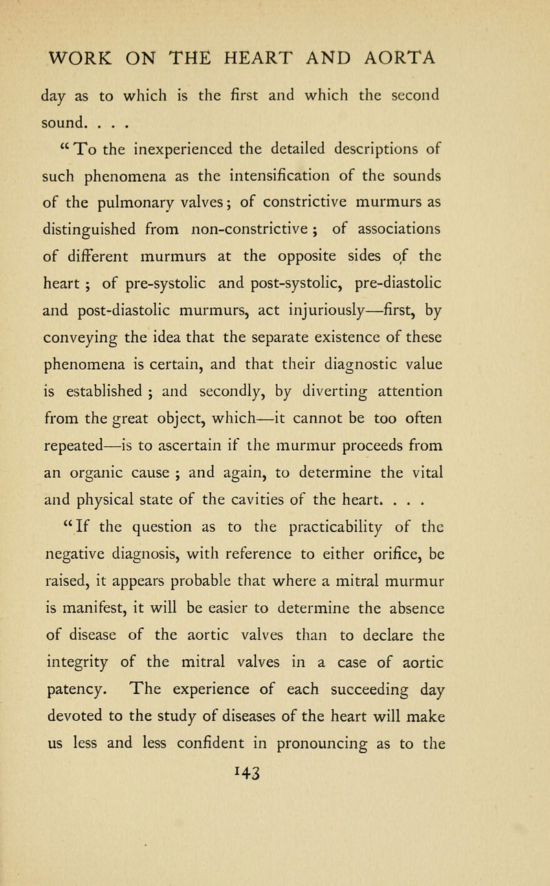 day as to which is the first and which the second sound. . . . To the inexperienced the detailed descriptions of such phenomena as the intensification of the sounds of the pulmonary valves; of constrictive murmurs as distinguished from non-constrictive ; of associations of different murmurs at the opposite sides of the heart ; of pre-systolic and post-systolic, pre-diastolic and post-diastolic murmurs, act injuriously—first, by conveying the idea that the separate existence of these phenomena is certain, and that their diagnostic value is established ; and secondly, by diverting attention from the great object, which—it cannot be too often repeated—is to ascertain if the murmur proceeds from an organic cause ; and again, to determine the vital and physical state of the cavities of the heart. . . . If the question as to the practicability of the negative diagnosis, with reference to either orifice, be raised, it appears probable that where a mitral murmur is manifest, it will be easier to determine the absence of disease of the aortic valves than to declare the integrity of the mitral valves in a case of aortic patency. The experience of each succeeding day devoted to the study of diseases of the heart will make us less and less confident in pronouncing as to the H3
