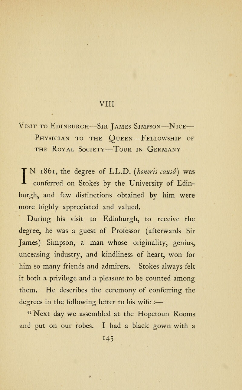 VIII Visit to Edinburgh—Sir James Simpson—Nice— Physician to the Oueen—Fellowship of the Royal Society—Tour in Germany T N 1861, the degree of LL.D. (honoris causa) was A conferred on Stokes by the University of Edin- burgh, and few distinctions obtained by him were more highly appreciated and valued. During his visit to Edinburgh, to receive the degree, he was a guest of Professor (afterwards Sir James) Simpson, a man whose originality, genius, unceasing industry, and kindliness of heart, won for him so many friends and admirers. Stokes always felt it both a privilege and a pleasure to be counted among them. He describes the ceremony of conferring the degrees in the following letter to his wife :—  Next day we assembled at the Hopetoun Rooms and put on our robes. I had a black gown with a