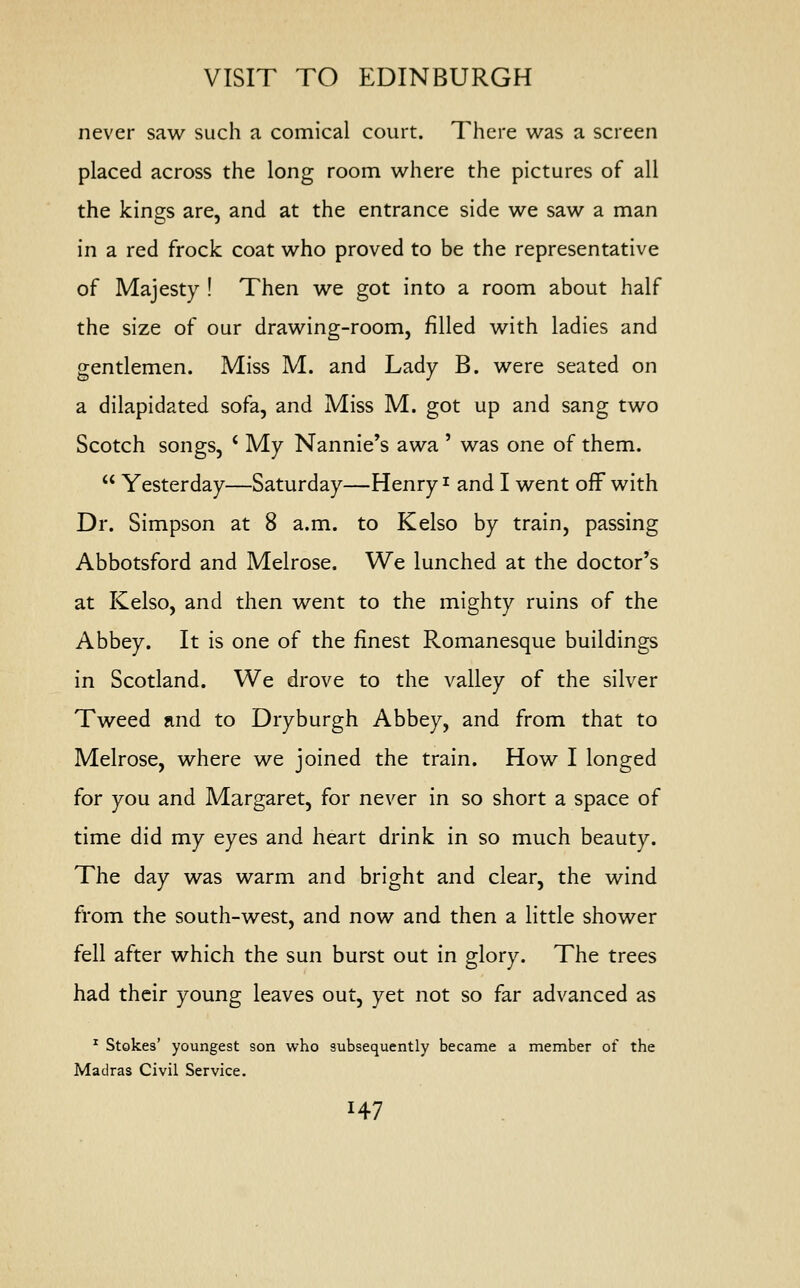 never saw such a comical court. There was a screen placed across the long room where the pictures of all the kings are, and at the entrance side we saw a man in a red frock coat who proved to be the representative of Majesty ! Then we got into a room about half the size of our drawing-room, filled with ladies and gentlemen. Miss M. and Lady B. were seated on a dilapidated sofa, and Miss M. got up and sang two Scotch songs, c My Nannie's awa ' was one of them.  Yesterday—Saturday—Henry* and I went off with Dr. Simpson at 8 a.m. to Kelso by train, passing Abbotsford and Melrose. We lunched at the doctor's at Kelso, and then went to the mighty ruins of the Abbey. It is one of the finest Romanesque buildings in Scotland. We drove to the valley of the silver Tweed and to Dry burgh Abbey, and from that to Melrose, where we joined the train. How I longed for you and Margaret, for never in so short a space of time did my eyes and heart drink in so much beauty. The day was warm and bright and clear, the wind from the south-west, and now and then a little shower fell after which the sun burst out in glory. The trees had their young leaves out, yet not so far advanced as 1 Stokes' youngest son who subsequently became a member of the Madras Civil Service. H7