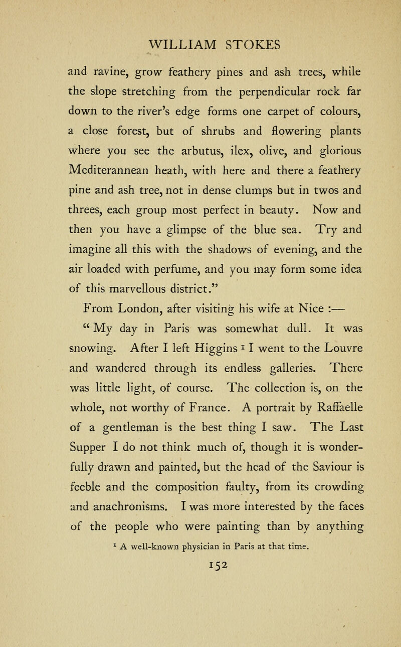 and ravine, grow feathery pines and ash trees, while the slope stretching from the perpendicular rock far down to the river's edge forms one carpet of colours, a close forest, but of shrubs and flowering plants where you see the arbutus, ilex, olive, and glorious Mediterannean heath, with here and there a feathery pine and ash tree, not in dense clumps but in twos and threes, each group most perfect in beauty. Now and then you have a glimpse of the blue sea. Try and imagine all this with the shadows of evening, and the air loaded with perfume, and you may form some idea of this marvellous district. From London, after visiting his wife at Nice :—  My day in Paris was somewhat dull. It was snowing. After I left Higgins * I went to the Louvre and wandered through its endless galleries. There was little light, of course. The collection is, on the whole, not worthy of France. A portrait by Raffaelle of a gentleman is the best thing I saw. The Last Supper I do not think much of, though it is wonder- fully drawn and painted, but the head of the Saviour is feeble and the composition faulty, from its crowding and anachronisms. I was more interested by the faces of the people who were painting than by anything 1 A well-known physician in Paris at that time.