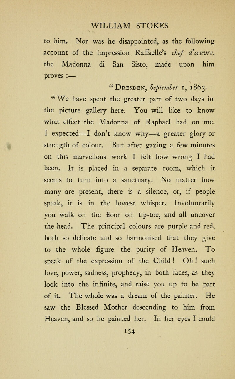 to him. Nor was he disappointed, as the following account of the impression Raffaelle's chef (Foeuvre^ the Madonna di San Sisto, made upon him proves :— Dresden, September i, 1863.  We have spent the greater part of two days in the picture gallery here. You will like to know what effect the Madonna of Raphael had on me. I expected—I don't know why—a greater glory or strength of colour. But after gazing a few minutes on this marvellous work I felt how wrong I had been. It is placed in a separate room, which it seems to turn into a sanctuary. No matter how many are present, there is a silence, or, if people speak, it is in the lowest whisper. Involuntarily you walk on the floor on tip-toe, and all uncover the head. The principal colours are purple and red, both so delicate and so harmonised that they give to the whole figure the purity of Heaven. To speak of the expression of the Child ! Oh ! such love, power, sadness, prophecy, in both faces, as they look into the infinite, and raise you up to be part of it. The whole was a dream of the painter. He saw the Blessed Mother descending to him from Heaven, and so he painted her. In her eyes I could