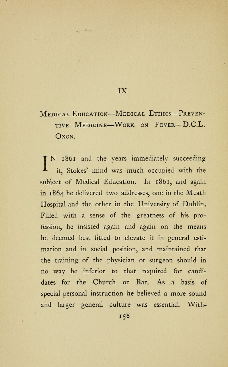 IX Medical Education—Medical Ethics—Preven- tive Medicine—Work on Fever—D.C.L. Oxon. T N 1861 and the years immediately succeeding •*■ it, Stokes' mind was much occupied with the subject of Medical Education. In 1861, and again in 1864 he delivered two addresses, one in the Meath Hospital and the other in the University of Dublin. Filled with a sense of the greatness of his pro- fession, he insisted again and again on the means he deemed best fitted to elevate it in general esti- mation and in social position, and maintained that the training of the physician or surgeon should in no way be inferior to that required for candi- dates for the Church or Bar. As a basis of special personal instruction he believed a more sound and larger general culture was essential. With-