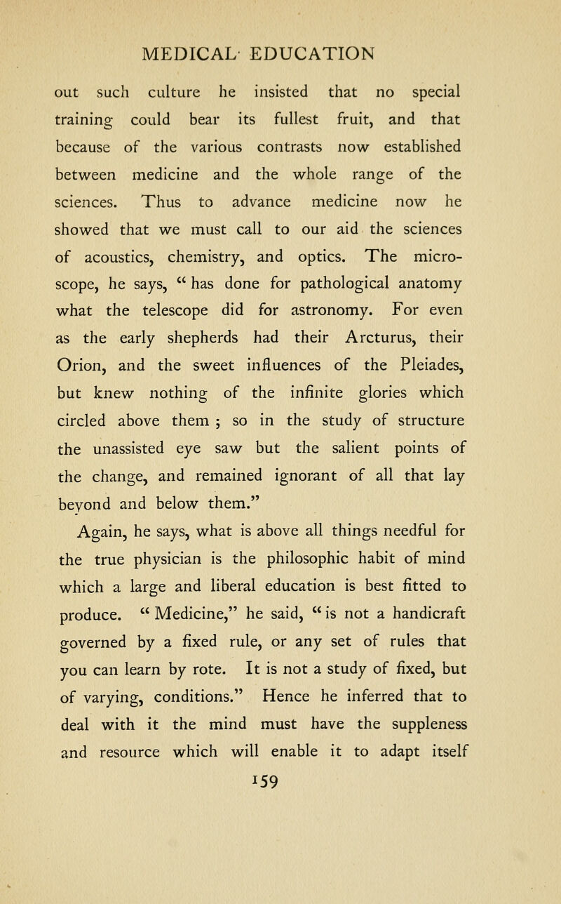 out such culture he insisted that no special training could bear its fullest fruit, and that because of the various contrasts now established between medicine and the whole range of the sciences. Thus to advance medicine now he showed that we must call to our aid the sciences of acoustics, chemistry, and optics. The micro- scope, he says,  has done for pathological anatomy what the telescope did for astronomy. For even as the early shepherds had their A returns, their Orion, and the sweet influences of the Pleiades, but knew nothing of the infinite glories which circled above them ; so in the study of structure the unassisted eye saw but the salient points of the change, and remained ignorant of all that lay beyond and below them. Again, he says, what is above all things needful for the true physician is the philosophic habit of mind which a large and liberal education is best fitted to produce.  Medicine, he said,  is not a handicraft governed by a fixed rule, or any set of rules that you can learn by rote. It is not a study of fixed, but of varying, conditions. Hence he inferred that to deal with it the mind must have the suppleness and resource which will enable it to adapt itself J59
