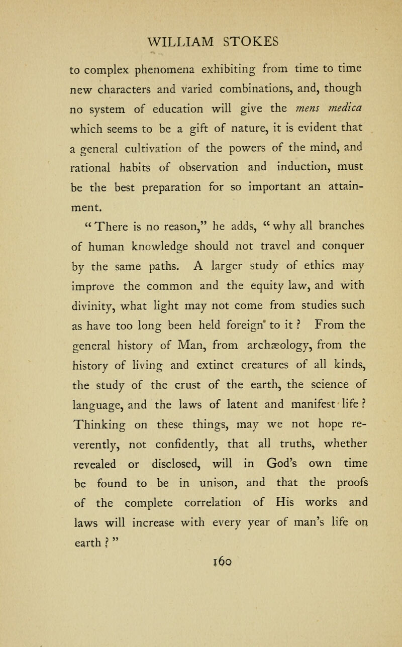 to complex phenomena exhibiting from time to time new characters and varied combinations, and, though no system of education will give the mens medico. which seems to be a gift of nature, it is evident that a general cultivation of the powers of the mind, and rational habits of observation and induction, must be the best preparation for so important an attain- ment.  There is no reason, he adds,  why all branches of human knowledge should not travel and conquer by the same paths. A larger study of ethics may improve the common and the equity law, and with divinity, what light may not come from studies such as have too long been held foreign to it ? From the general history of Man, from archaeology, from the history of living and extinct creatures of all kinds, the study of the crust of the earth, the science of language, and the laws of latent and manifest life ? Thinking on these things, may we not hope re- verently, not confidently, that all truths, whether revealed or disclosed, will in God's own time be found to be in unison, and that the proofs of the complete correlation of His works and laws will increase with every year of man's life on earth ?  j6o