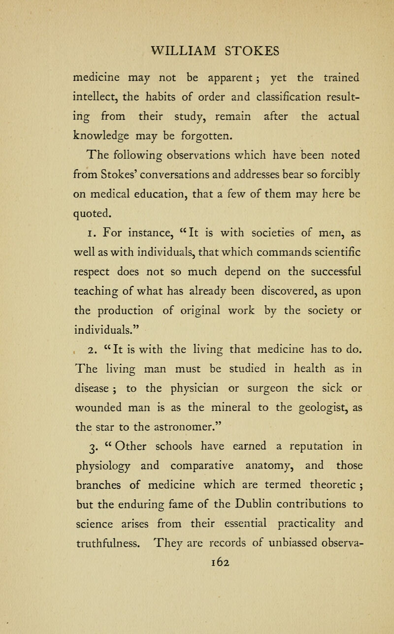 medicine may not be apparent; yet the trained intellect, the habits of order and classification result- ing from their study, remain after the actual knowledge may be forgotten. The following observations which have been noted from Stokes' conversations and addresses bear so forcibly on medical education, that a few of them may here be quoted. 1. For instance, It is with societies of men, as well as with individuals, that which commands scientific respect does not so much depend on the successful teaching of what has already been discovered, as upon the production of original work by the society or individuals. 2. It is with the living that medicine has to do. The living man must be studied in health as in disease ; to the physician or surgeon the sick or wounded man is as the mineral to the geologist, as the star to the astronomer. 3.  Other schools have earned a reputation in physiology and comparative anatomy, and those branches of medicine which are termed theoretic ; but the enduring fame of the Dublin contributions to science arises from their essential practicality and truthfulness. They are records of unbiassed observa-