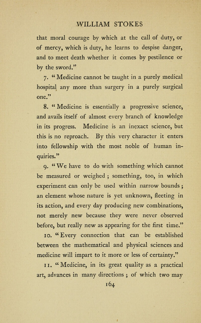 that moral courage by which at the call of duty, or of mercy, which is duty, he learns to despise danger, and to meet death whether it comes by pestilence or by the sword. 7.  Medicine cannot be taught in a purely medical hospital any more than surgery in a purely surgical one. 8.  Medicine is essentially a progressive science, and avails itself of almost every branch of knowledge in its progress. Medicine is an inexact science, but this is no reproach. By this very character it enters into fellowship with the most noble of human in- quiries.  9. We have to do with something which cannot be measured or weighed ; something, too, in which experiment can only be used within narrow bounds ; an element whose nature is yet unknown, fleeting in its action, and every day producing new combinations, not merely new because they were never observed before, but really new as appearing for the first time. 10. Every connection that can be established between the mathematical and physical sciences and medicine will impart to it more or less of certainty. 11. Medicine, in its great quality as a practical art, advances in many directions ; of which two may