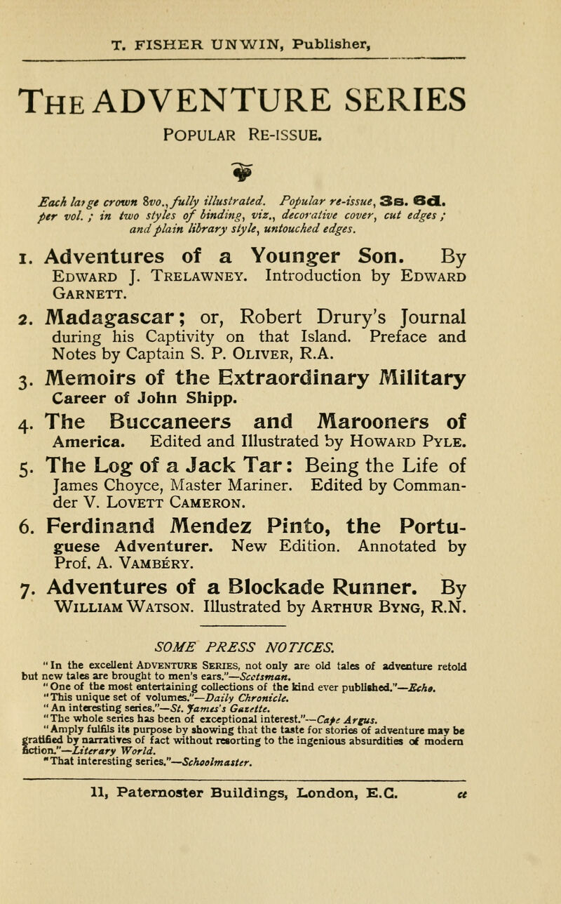 The ADVENTURE SERIES Popular Re-issue. Each la?ge crown Svo., fully illustrated. Popular re-issue, 3s. 6d< per vol. ; in two styles of binding, viz., decorative cover, cut edges; and plain library style, untouched edges. i. Adventures of a Younger Son. By Edward J. Trelawney. Introduction by Edward Garnett. 2. Madagascar; or, Robert Dairy's Journal during his Captivity on that Island. Preface and Notes by Captain S. P. Oliver, R.A. 3. Memoirs of the Extraordinary Military Career of John Shipp. 4. The Buccaneers and Marooners of America. Edited and Illustrated by Howard Pyle. 5. The Log of a Jack Tar: Being the Life of James Choyce, Master Mariner. Edited by Comman- der V. Lovett Cameron. 6. Ferdinand Mendez Pinto, the Portu- guese Adventurer. New Edition. Annotated by Prof. A. Vambery. 7. Adventures of a Blockade Runner. By William Watson. Illustrated by Arthur Byng, R.N. SOME PRESS NOTICES.  In the excellent Adventure Series, not only are old tales of adventure retold but new tales are brought to men's ears.—Scotsman.  One of the mc*t entertaining collections of the kind ever published.—Echo. This unique set of volumes.—Daily Chronicle.  An interesting series.—St. James's Gazette. The whole series has been of exceptional interest.—Cafe Argus. Amply fulfils its purpose by showing that the taste for stories of adventure may be gratified by narratives of fact without resorting to the ingenious absurdities of modern fiction.—Literary World. That interesting series.—Schoolmaster.
