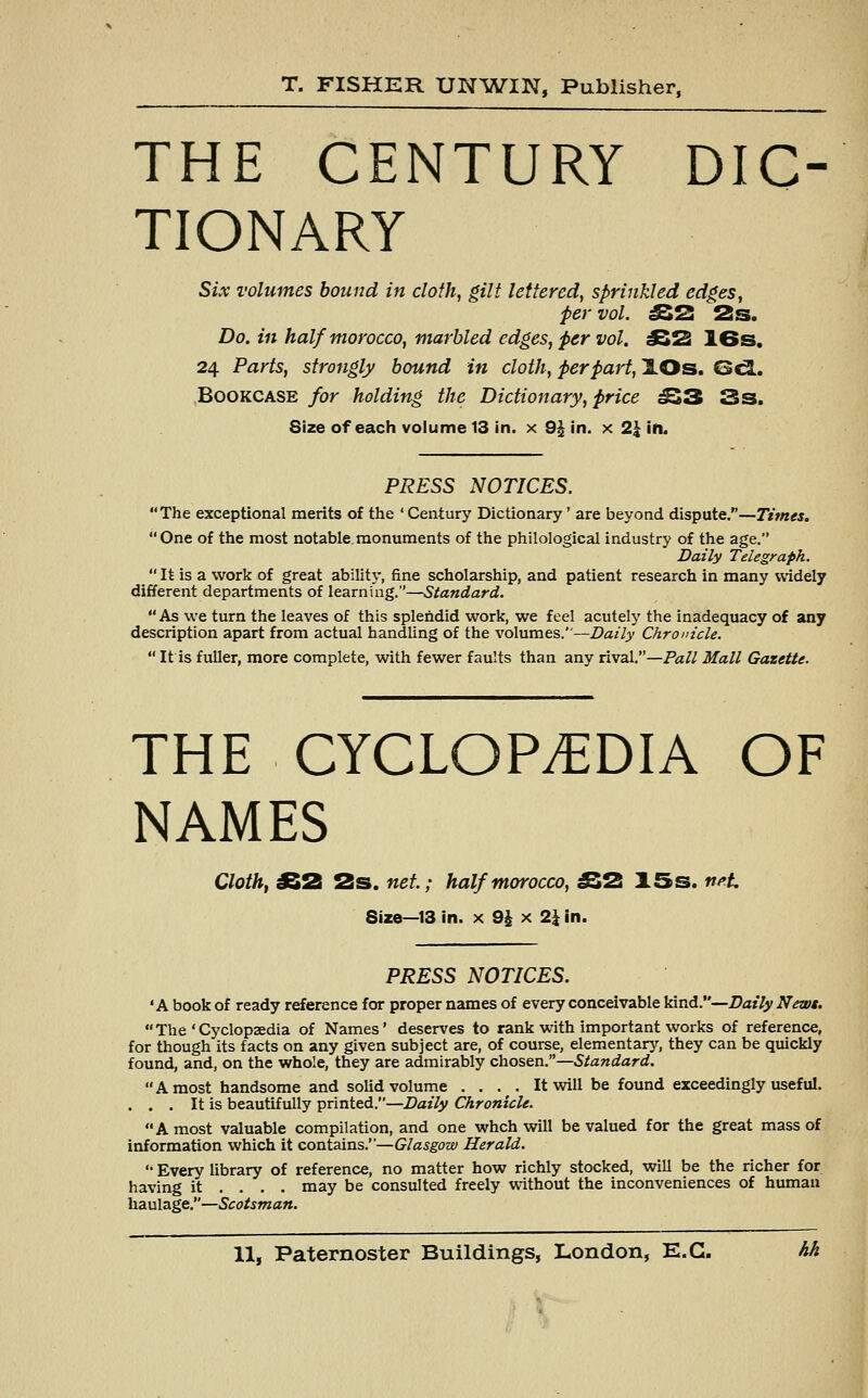 THE CENTURY DIC TIONARY Six volumes bound in cloth, gilt lettered, sprinkled edges, per vol. £52 2 s. Do. in half morocco, marbled edges, per vol. JS2 16s. 24 Parts, strongly bound in cloth, per part, lOs. Gel. Bookcase for holding the Dictionary, price £33 3s. Size of each volume 13 in. x 9£ in. x 2\ in. PRESS NOTICES. The exceptional merits of the ' Century Dictionary' are beyond dispute.—Times. One of the most notable.monuments of the philological industry of the age. Daily Telegraph,  It is a work of great ability, fine scholarship, and patient research in many widely different departments of learning.—Standard. As we turn the leaves of this splendid work, we feel acutely the inadequacy of any description apart from actual handling of the volumes.—Daily Chronicle.  It is fuller, more complete, with fewer faults than any rival.—Pall Mall Gazette. THE CYCLOPEDIA OF NAMES Cloth, £2 2s. net.; half morocco, £2 15s. net. Size—13 in. x 9\ x 1\ in. PRESS NOTICES. 'A book of ready reference for proper names of every conceivable kind.—Daily News.  The ' Cyclopaedia of Names' deserves to rank with important works of reference, for though its facts on any given subject are, of course, elementary, they can be quickly found, and, on the whole, they are admirably chosen.—Standard. A most handsome and solid volume . . . . It will be found exceedingly useful. . . . It is beautifully printed.—Daily Chronicle. A most valuable compilation, and one wheh will be valued for the great mass of information which it contains.—Glasgow Herald.  Every library of reference, no matter how richly stocked, will be the richer for having it ... . may be consulted freely without the inconveniences of human haulage.—Scotsman.