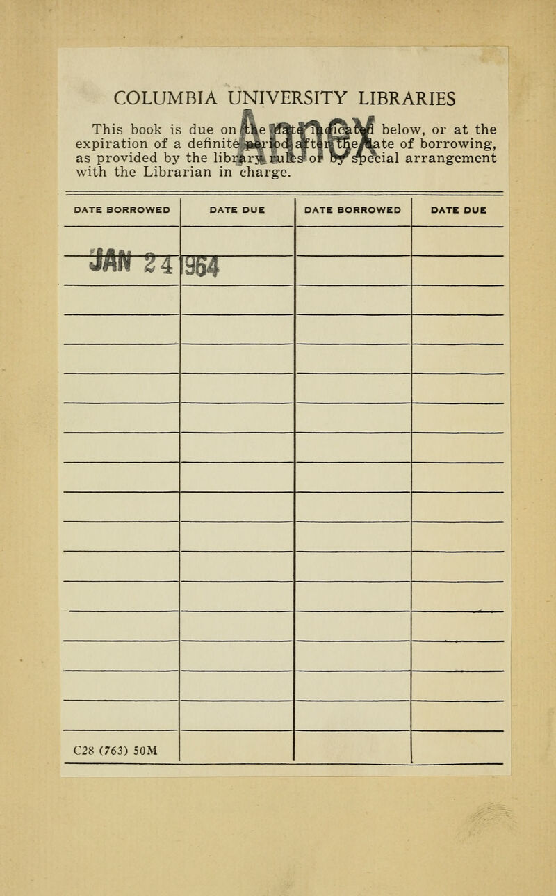 COLUMBIA UNIVERSITY LIBRARIES L This book is due on |u|e | expiration of a definite -perio as provided by the libr^.rj^guBb^o with the Librarian in charge below, or at the [e/^ate of borrowing, nal arrangement DATE BORROWED DATE DUE DATE BORROWED DATE DUE lilAi n a JAN 24 964 C28 (763) 50M