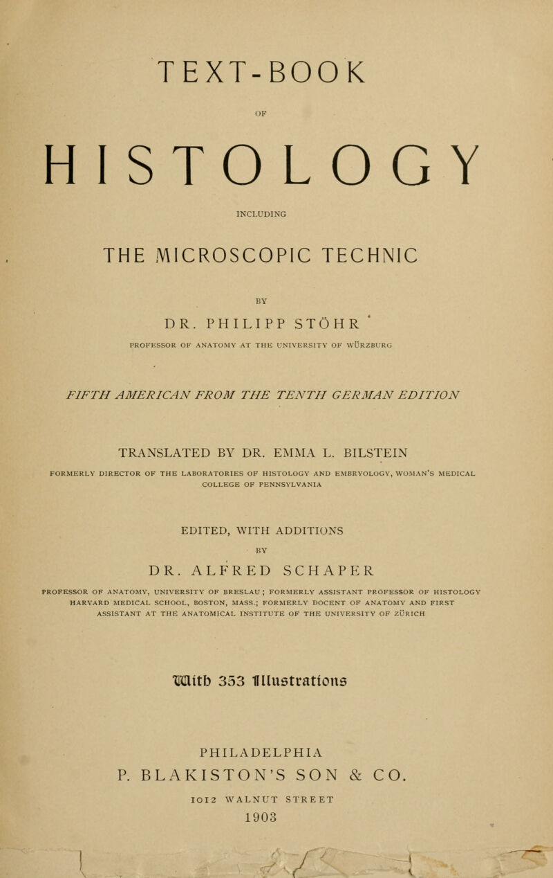 TEXT-BOOK HISTOLOGY INCLUDING THE MICROSCOPIC TECHNIC BY DR. PHILIPP STOHR * PROFESSOR OF ANATOMY AT THE UNIVERSITY OF WURZBURG FIFTH AMERICAN FROM THE TENTH GERMAN EDITION TRANSLATED BY DR. EMMA L. BILSTEIN FORMERLY DIRECTOR OF THE LABORATORIES OF HISTOLOGY AND EMBRYOLOGY, WOMAN'S MEDICAL COLLEGE OF PENNSYLVANIA EDITED, WITH ADDITIONS BY DR. ALFRED SCHAPER PROFESSOR OF ANATOMY, UNIVERSITY OF BRESLAU ; FORMERLY ASSISTANT PROFESSOR OF HISTOLOGY HARVARD MEDICAL SCHOOL, BOSTON, MASS.; FORMERLY DOCENT OF ANATOMY AND FIRST ASSISTANT AT THE ANATOMICAL INSTITUTE OF THE UNIVERSITY OF ZURICH Witb 353 miustratious PHILADELPHIA P. BLAKISTON'S SON & CO. IOI2 WALNUT STREET 1903