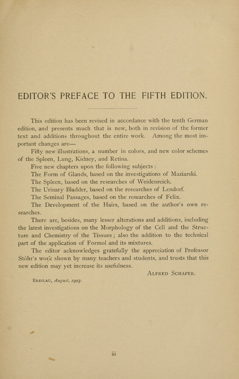 This edition has been revised in accordance with the tenth German edition, and presents much that is new, both in revision of the former text and additions throughout the entire work. Among the most im- portant changes are— Fifty new illustrations, a number in colors, and new color schemes of the Spleen, Lung, Kidney, and Retina. Five new chapters upon the following subjects : The Form of Glands, based on the investigations of Maziarski. The Spleen, based on the researches of Weidenreich, The Urinary Bladder, based on the researches of Lendorf. The Seminal Passages, based on the researches of Felix. The Development of the Hairs, based on the author's own re- searches. There are, besides, many lesser alterations and additions, including the latest investigations on the Morphology of the Cell and the Struc- ture and Chemistry of the Tissues ; also the addition to the technical part of the application of Formol and its mixtures. The editor acknowledges gratefully the appreciation of Professor Stohr's work shown by many teachers and students, and trusts that this new edition may yet increase its usefulness. Alfred Schaper. Breslau, August, igo^. Ill