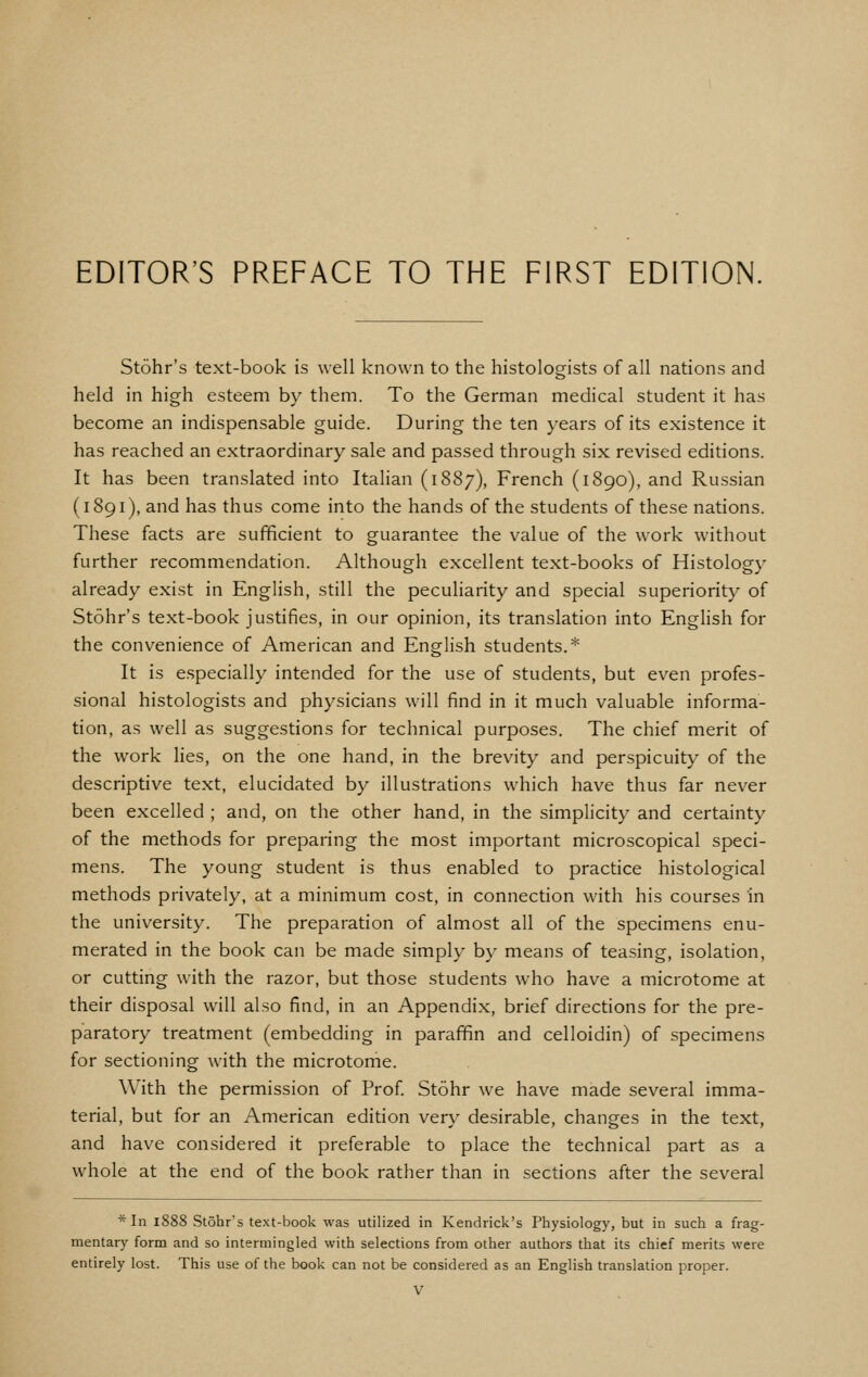 Stohr's text-book is well known to the histologists of all nations and held in high esteem by them. To the German medical student it has become an indispensable guide. During the ten years of its existence it has reached an extraordinary sale and passed through six revised editions. It has been translated into Italian (1887), French (1890), and Russian (1891), and has thus come into the hands of the students of these nations. These facts are sufficient to guarantee the value of the work without further recommendation. Although excellent text-books of Histology already exist in English, still the peculiarity and special superiority of Stohr's text-book justifies, in our opinion, its translation into English for the convenience of American and English students.* It is especially intended for the use of students, but even profes- sional histologists and physicians will find in it much valuable informa- tion, as well as suggestions for technical purposes. The chief merit of the work lies, on the one hand, in the brevity and perspicuity of the descriptive text, elucidated by illustrations which have thus far never been excelled ; and, on the other hand, in the simplicity and certainty of the methods for preparing the most important microscopical speci- mens. The young student is thus enabled to practice histological methods privately, at a minimum cost, in connection with his courses in the university. The preparation of almost all of the specimens enu- merated in the book can be made simply by means of teasing, isolation, or cutting with the razor, but those students who have a microtome at their disposal will also find, in an Appendix, brief directions for the pre- paratory treatment (embedding in paraffin and celloidin) of specimens for sectioning with the microtome. With the permission of Prof Stohr we have made several imma- terial, but for an American edition very desirable, changes in the text, and have considered it preferable to place the technical part as a whole at the end of the book rather than in sections after the several * In 1888 Stohr's text-book was utilized in Kendrick's Physiology, but in such a frag- mentary form and so intermingled with selections from other authors that its chief merits were entirely lost. This use of the book can not be considered as an English translation proper.