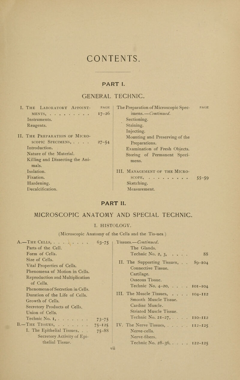 CONTENTS PART I. GENERAL TECHNIC. I. The Laboratory Appoint- ments, Instruments. Reagents. II. The Preparation of Micro- scopic Specimens, .... Introduction. Nature of the Material. Killing and Dissecting the Ani- mals. Isolation. Fixation. Hardening. Decalcitication. PAGE 17-26 27-54 The Preparation of Microscopic Spec- imens. — Continued. Sectioning. Staining. Injecting. Mounting and Preserving of the Preparations. Examination of Fresh Objects. Storing of Permanent Speci- mens. III. Management of the Micro- scope, Sketching. Measurement. 55-59 PART II. MICROSCOPIC ANATOMY AND SPECIAL TECHNIC. I. HISTOLOGY. (Microscopic .\natomy of the Cells and the Tis-iues.) 63-75 Tissues.—Continued. A.—The Cells, Parts of the Cell. Form of Cells. Size of Cells. Vital Properties of Cells. Phenomena of Motion in Cells. Reproduction and Multiplication of Cells. Phenomena of Secretion in Cells. Duration of the Life of Cells. Growth of Cells. Secretory Products of Cells. Union of Cells. Technic No. i, 73-75 B.—The Tissues, 75-125 I. The Epithelial Tissues, . . 75-8S Secretory Activity of Epi- thelial Tissue. The Glands. Technic No. 2, 3, ... . 88 II. The Supporting Tissues, . . 89-104 Connective Tissue. Cartilage. Osseous Tissue. Technic No. 4-20, .... 101-104 III. The Muscle Tissues, .... 104-112 Smooth Muscle Tissue. Cardiac Muscle. Striated Muscle Tissue. Technic No. 21-27, .... no—112 IV. The Nerve Tissues, 112-125 Nerve-cells. Nerve-fibers. Technic No. 28-36 122-125