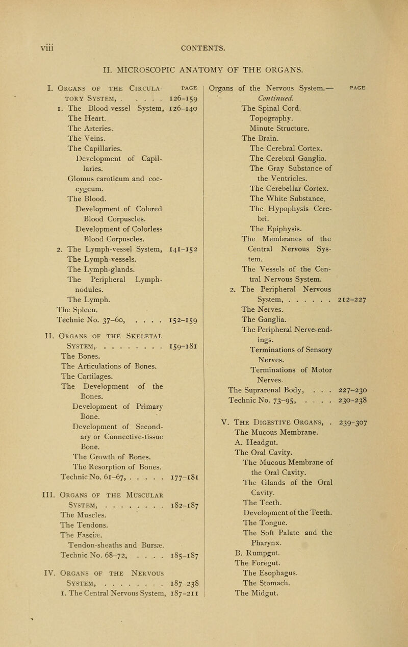 II. MICROSCOPIC ANATOMY OF THE ORGANS. I. Organs of the Circula- page TORY System, 126-159 1. The Blood-vessel System, 126-140 The Heart. The Arteries. The Veins. The Capillaries. Development of Capil- laries. Glomus caroticum and coc- cygeum. The Blood. Development of Colored Blood Corpuscles. Development of Colorless Blood Corpuscles. 2. The Lymph-vessel System, 141-152 The Lymph-vessels. The Lj'mph-glands. The Peripheral Lymph- nodules. The Lymph. The Spleen. Technic No. 37-60, .... 152-159 II. Organs of the Skeletal System, 159-181 The Bones. The Articulations of Bones. The Cartilages. The Development of the Bones. Development of Primary Bone. Development of Second- ary or Connective-tissue Bone. The Growth of Bones. The Resorption of Bones. Technic No. 61-67, 177-181 III. Organs of the Muscular System, 182-187 The Muscles. The Tendons. The Fascire. Tendon-sheaths and Bursre. Technic No. 68-72, .... 185-1S7 IV. Organs of the Nervous System, 187-238 I. The Central Nervous System, 187-211 Organs of the Nervous System.— page Contimied. The Spinal Cord. Topography. Minute Structure. The Brain. The Cerebral Cortex. The Cerebral Ganglia. The Gray Substance of the Ventricles. The Cerebellar Cortex. The White Substance. The Hypophysis Cere- bri. The Epiphysis. The Membranes of the Central Nervous Sys- tem. The Vessels of the Cen- tral Nervous System. 2. The Peripheral Nervous System, 212-227 The Nerves. The Ganglia. The Peripheral Nerve-end- ings. Terminations of Sensory Nerves. Terminations of Motor Nerves. The Suprarenal Body, . . . 227-230 Technic No. 73-95, .... 230-238 V. The Digestive Organs, . 239-307 The Mucous Membrane. A. Headgut. The Oral Cavity. The Mucous Membrane of the Oral Cavity. The Glands of the Oral Cavity. The Teeth. Development of the Teeth. The Tongue. The Soft Palate and the Pharynx. B. Rumpgut. The Foregut. The Esophagus. The Stomach. The Midgut.