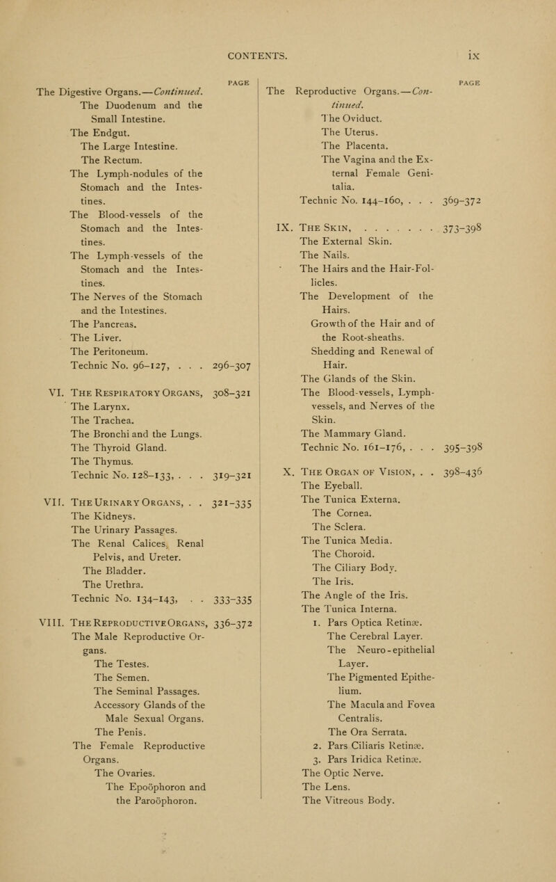 The Digestive Organs. — Continued. The Duodenum and the Small Intestine. The Endgut. The Large Intestine. The Rectum. The Lymph-nodules of the Stomach and the Intes- tines. The Blood-vessels of the Stomach and the Intes- tines. The Lymph-vessels of the Stomach and the Intes- tines. The Nerves of the Stomach and the Intestines. The Pancreas. The Liver. The Peritoneum. Technic No. 96-127, . . . 296-307 VI. The Respiratory Organs, 308-321 The Larynx. The Trachea. The Bronchi and the Lungs. The Thyroid Gland. The Thymus. Technic No. 128-133, • • • 319-321 vn. TheUrinaryOrgans, . . 321-335 The Kidneys. The Urinary Passages. The Renal Calices. Renal Pelvis, and Ureter. The Bladder. The Urethra. Technic No. I34-I43> • • 333-335 VIII. The Reproductive Organs, 336-372 The Male Reproductive Or- gans. The Testes. The Semen. The Seminal Passages. Accessory Glands of the Male Sexual Organs. The Penis. The Female Reproductive Organs. The Ovaries. The Epoophoron and the Paroophoron. The Reproductive Organs. — Con- tinned. 1 he Oviduct. Tiie Uterus. The Placenta. The Vagina and the Ex- ternal Female Geni- talia. Technic No. 144-160, . . . 369-372 IX. The Skin 373-398 The External Skin. The Nails. The Hairs and the Hair-Fol- licles. The Development of the Hairs. Growth of the Hair and of the Root-sheaths. Shedding and Renewal of Hair. The Glands of the Skin. The Blood-vessels, Lymph- vessels, and Nerves of tlie Skin. The Mammary Gland. Technic No. 161-176, . . . 395-398 X. The Organ of Vision, . . 398-436 The Eyeball. The Tunica Externa. The Cornea. The Sclera. The Tunica Media. The Choroid. The Ciliary Body. The Iris. The Angle of the Iris. The Tunica Interna. 1. Pars Optica Retinae. The Cerebral Layer. The Neuro-epithelial Layer. The Pigmented Epithe- lium. The Macula and Fovea Centralis. The Ora Serrata. 2. Pars Ciliaris Retinae. 3. Pars Iridica Retince. The Optic Nerve. The Lens. The Vitreous Body.