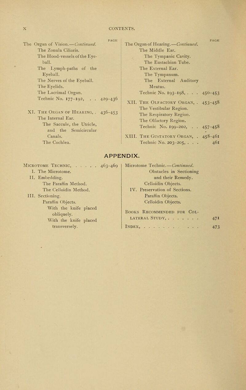 The Organ of Vision.—Coiitiiuied. The Zonula Ciharis. The Blood-vessels of the Eye- ball. The Lymph-paths of the Eyeball. The Nerves of the Eyeball. The Eyelids. The Lacrimal Organ. Technic No. 177-192, . . XL The Organ of Hearing, . The Internal Ear. The Saccule, the Utricle, and the Semicircular Canals. The Cochlea. 429-436 436-453 The Organ of Hearing.—Conti7iiied. The Middle Ear. The Tympanic Cavity. The Eustachian Tube. The External Ear. The Tympanum. The External Auditory Meatus. Technic No. 193-19S, . . . 450-453 XII. The Olfactory Organ, . 453-458 The Vestibular Region. The Respiratory Region. The Olfactory Region. Technic No. 199-202, . . 457-458 XIII. The Gustatory Organ, . 458-461 Technic No. 203-205, . . . 461 APPENDIX. Microtome Technic, 463- I. The Microtome. II. Embedding. The Paraffin Method. The Celloidin Method. III. Sectioning. Paraffin Objects. With the knife placed obliquely. With the knife placed transversely. Microtome Technic.—Continued. Obstacles in Sectioning and their Remedy. Celloidin Objects. IV. Preservation of Sections. Paraffin Objects. Celloidin Objects. Books Recommended for Col lateral Study, Index, . . 471 473
