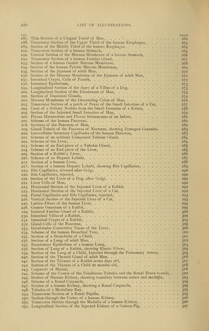 FIG. .... , PAGE 187. Thin Section of a I-ingual Tonsil of Man, . . . . ' 260 lUS. Transverse Section of the Upper Third of the human Esophagus, 263 189. Section of the Middle Third of the human Esophagus 264 190. Transverse Section of a human Stomach, . . . . . , , 265 191. Vertical Section of the Mucous Membrane of a human Stomach, 266 192. Transverse Section of a human Fundus Gland, 267 193. Section of a human Gastric Mucous Membrane, 268 194. Section of the human Pyloric Mucous Membrane, 269 195. Section of the Jejunum of adult Man, 270 196. Section of the Mucous Membrane of the Jejunum of adult Man, 271 197. Intestinal Crypts, Cells of Paneth, 272 198. Intestinal Epithelium, , 273 199. Longitudinal Section of the Apex of a Villus of a Dog, 273 200. Longitudinal Section of the Duodenum of Man, 274 201. Section of Duodenal Glands, 274 202. Mucous Membrane of the Descending Colon of Man, 276 . 203. Transverse Section of a patch of Peyer of the Small Intestine of a Cat, 277 204. Crest of a Solitary Nodule from the Small Intestine of a Kitten, 278 205. Section of the Injected Small Intestine of Man, 279 206. Plexus Myentericus and Plexus Submucosus of an Infant, 281 207. Scheme of the human Pancreas, 282 208. Sections of the Pancreas of Man, 282 209. Gland-Tubule of the Pancreas of Necturus, shov^'ing Zymogen Granules, 283 210. Intercellular Secretory Capillaries of the human Pancreas, 283 211. Scheme of an ordinary Compound Tubular Gland, , 284 212. Scheme of the Liver, 284 213. Scheme of an End-piece of a Tubular Gland, 285 214. Scheme of an End-piece of the Liver, 285 215. Section of a Rabbit's Liver, 286 216. Scheme of an Hepatic Lobule, 287 217. Section of a human Liver, 288 21S. Section of a human Hepatic Lobule, showing Bile Capillaries, 289 219. Bile Capillaries, silvered after Golgi, 290 220. Bile Capillaries, injected, 290 221. Section of the Liver of a Dog, after Golgi, 291 222. Liver Cells of Man, 292 223. Horizontal Section of the Injected Liver of a Rabbit, 292 224. Horizontal Section of the Injected Liver of a Cat, 292 225. Portal Capillaries and Bile Capillaries, injected, 293 226. Vertical Section of the Injected Liver of a Cat, 293 227. Lattice-Fibers of the human Liver, 294 228. Greater Omentum of a Rabbit, 295 229. Isolated Fundus Gland of a Rabbit, 300 230. Intestinal Villus of a Rabbit, 301 231. Intestinal Crypts of a Rabbit, 303 232. Gland-Cells of the Pancreas, 305 233. Intralobular Connective Tissue of the Liver, 306 234. Scheme of the human Bronchial Tree, 310 235. Section of a Bronchiole of a Child, ...... 311 236. Section of a Lung of adult Man, 312 237. Respiratory Epithelium of a human Lung, ... 313 238. Section of Lung of a Rabbit, showing Elastic Fibers, .... 314 239. Section of the Lung of a Child, Injected through the Pulmonary Artery, .... 315 240. Section of the Thyroid Gland of adult Man 316 241. Section of the Thymus of a Rabbit seven days olH, 317 242. Section of the Thymus of a Child 21 months old, 318 243. Corpuscle of Hassal, 318 244. Scheme of the Course of the Uriniferous Tubules and the Renal Blood-vessels, . . 322 245. Section of Human Kidney, showing boundary between cortex and medulla, . , . 323 246. Scheme of a Renal Corpuscle, 324 247. Section of a human Kidney, showing a Renal Corpuscle, 325 248. Tubules of a Medullary Ray, 325 249. Transverse Section of a Renal Papilla, 325 250. Section through the Cortex of a human Kidney, 326 251. Transverse Section through the Medulla of a human Kidney, 326 252. Longitudinal Section of the Injected Kidney of a Guinea-Pig, 327
