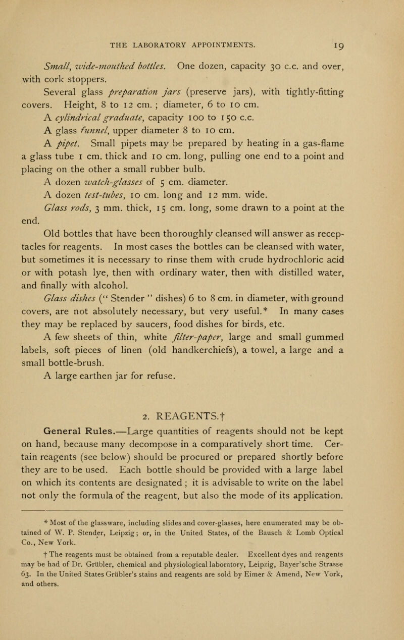 Small, wide-mouthed bottles. One dozen, capacity 30 c.c. and over, with cork stoppers. Several glass preparation jars (preserve jars), with tightly-fitting covers. Height, 8 to 12 cm. ; diameter, 6 to 10 cm. A cylindrical graduate, capacity 100 to i 50 c.c. A glass fumiel, upper diameter 8 to 10 cm. A pipet. Small pipets may be prepared by heating in a gas-flame a glass tube i cm. thick and 10 cm. long, pulling one end to a point and placing on the other a small rubber bulb. A dozen zvatch-glasses of 5 cm. diameter. A dozen test-tubes, 10 cm. long and 12 mm. wide. Glass rods, 3 mm. thick, 15 cm. long, some drawn to a point at the end. Old bottles that have been thoroughly cleansed will answer as recep- tacles for reagents. In most cases the bottles can be cleansed with water, but sometimes it is necessary to rinse them with crude hydrochloric acid or with potash lye, then with ordinary water, then with distilled water, and finally with alcohol. Glass dishes ( Stender  dishes) 6 to 8 cm. in diameter, with ground covers, are not absolutely necessary, but very useful.* In many cases they may be replaced by saucers, food dishes for birds, etc. A few sheets of thin, white filter-paper, large and small gummed labels, soft pieces of linen (old handkerchiefs), a towel, a large and a small bottle-brush. A large earthen jar for refuse. 2. REAGENTS.t General Rules.—Large quantities of reagents should not be kept on hand, because many decompose in a comparatively short time. Cer- tain reagents (see below) should be procured or prepared shortly before they are to be used. Each bottle should be provided with a large label on which its contents are designated ; it is advisable to write on the label not only the formula of the reagent, but also the mode of its application. * Most of the glassware, including slides and cover-glasses, here enumerated may be ob- tained of W. P. Stender, Leipzig; or, in the United States, of the Bausch & Lomb Optical Co., New York. fThe reagents must be obtained from a reputable dealer. Excellent dyes and reagents may be had of Dr. Griibler, chemical and physiological laboratory, Leipzig, Bayer'sche Strasse 63. In the United States Griibler's stains and reagents are sold by Eimer & Amend, New York, and others.