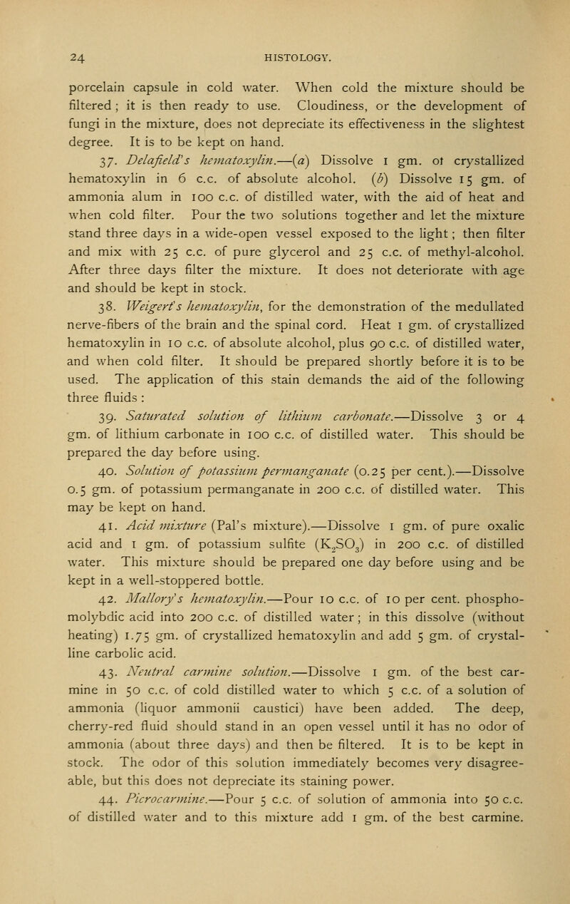porcelain capsule in cold water. When cold the mixture should be filtered ; it is then ready to use. Cloudiness, or the development of fungi in the mixture, does not depreciate its effectiveness in the slightest degree. It is to be kept on hand. 37. DelafielcVs hematoxylin.—{a) Dissolve i gm. ot crystallized hematoxylin in 6 c.c. of absolute alcohol, {b) Dissolve 15 gm. of ammonia alum in 100 c.c. of distilled water, with the aid of heat and when cold filter. Pour the two solutions together and let the mixture stand three days in a wide-open vessel exposed to the light; then filter and mix with 25 c.c. of pure glycerol and 25 c.c. of methyl-alcohol. After three days filter the mixture. It does not deteriorate with age and should be kept in stock. 38. Weigerts hematoxylin, for the demonstration of the medullated nerve-fibers of the brain and the spinal cord. Heat i gm. of crystallized hematoxylin in 10 c.c. of absolute alcohol, plus 90 c.c. of distilled water, and when cold filter. It should be prepared shortly before it is to be used. The application of this stain demands the aid of the following three fluids : 39. Saturated solution of lithium carbonate.—Dissolve 3 or 4 gm. of lithium carbonate in 100 c.c. of distilled water. This should be prepared the day before using. 40. Solution of potassium permanganate (0.25 per cent.).—Dissolve 0.5 gm. of potassium permanganate in 200 c.c. of distilled water. This may be kept on hand. 41. Acid mixture i^dM?, mixture).—Dissolve i gm. of pure oxalic acid and i gm. of potassium sulfite (K^SOg) in 200 c.c. of distilled water. This mixture should be prepared one day before using and be kept in a well-stoppered bottle. 42. Mallory's hematoxylin.—Pour 10 c.c. of 10 per cent, phospho- molybdic acid into 200 c.c. of distilled water; in this dissolve (without heating) 1.75 gm. of crystallized hematoxylin and add 5 gm. of crystal- line carbolic acid. 43. Neutral carjnine solution.—Dissolve i gm. of the best car- mine in 50 c.c. of cold distilled water to which 5 c.c. of a solution of ammonia (liquor ammonii caustici) have been added. The deep, cherry-red fluid should stand in an open vessel until it has no odor of ammonia Cabout three days) and then be filtered. It is to be kept in stock. The odor of this solution immediately becomes very disagree- able, but this does not depreciate its staining power. 44. Picrocarmine.—Pour 5 c.c. of solution of ammonia into 50 c.c. of distilled water and to this mixture add i gm. of the best carmine.