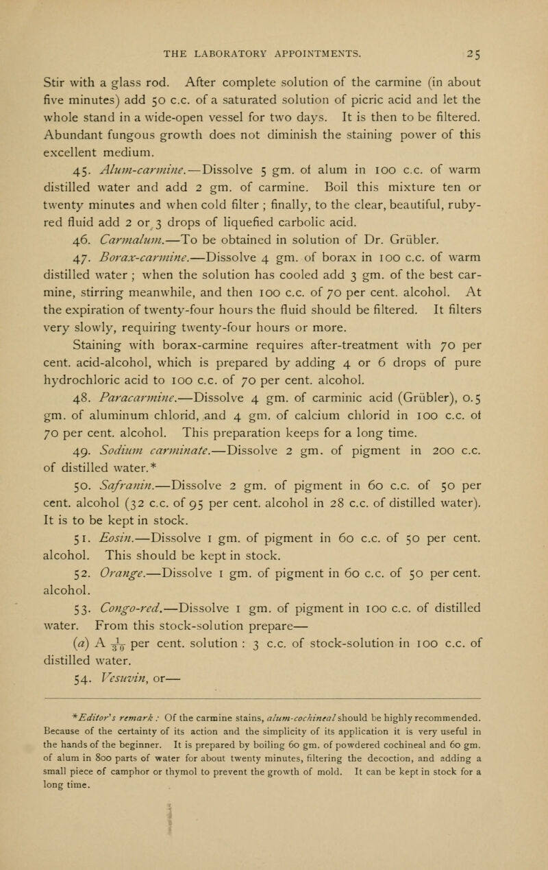 Stir with a glass rod. After complete solution of the carmine (in about five minutes) add 50 c.c. of a saturated solution of picric acid and let the whole stand in a wide-open vessel for two days. It is then to be filtered. Abundant fungous growth does not diminish the staining power of this excellent medium. 45. Alutn-cannine. — Dissolve 5 gm. of alum in 100 c.c. of warm distilled water and add 2 gm. of carmine. Boil this mixture ten or twenty minutes and when cold filter ; finally, to the clear, beautiful, ruby- red fluid add 2 or 3 drops of liquefied carbolic acid. 46. Cannahun.—To be obtained in solution of Dr. Griibler. 47. Borax-carmine.—Dissolve 4 gm. of borax in 100 c.c. of warm distilled water ; when the solution has cooled add 3 gm. of the best car- mine, stirring meanwhile, and then 100 c.c. of 70 per cent, alcohol. At the expiration of twenty-four hours the fluid should be filtered. It filters very slowly, requiring twenty-four hours or more. Staining with borax-carmine requires after-treatment with 70 per cent, acid-alcohol, which is prepared by adding 4 or 6 drops of pure hydrochloric acid to 100 c.c. of 70 per cent, alcohol. 48. Paracarmuie.—Dissolve 4 gm. of carminic acid (Griibler), 0.5 gm. of aluminum chlorid, and 4 gm. of calcium chlorid in lOO c.c. ot 70 per cent, alcohol. This preparation keeps for a long time. 49. Sodium carDiinate.—Dissolve 2 gm. of pigment in 200 c.c. of distilled water.* 50. Safraiiin.—Dissolve 2 gm. of pigment in 60 c.c. of 50 per cent, alcohol (32 c.c. of 95 per cent, alcohol in 28 c.c. of distilled water). It is to be kept in stock. 51. Eosin.—Dissolve i gm. of pigment in 60 c.c. of 50 per cent, alcohol. This should be kept in stock. 52. Orange.—Dissolve i gm. of pigment in 60 c.c. of 50 percent, alcohol. 53. Congo-red.—Dissolve i gm. of pigment in 100 c.c. of distilled water. From this stock-solution prepare— {a) A -^ per cent, solution : 3 c.c. of stock-solution in 100 c.c. of distilled water. 54. J^csnvin, or— * Editor's remark : Of the carmine stains, alum-cochineal s\iOv\6. be highly recommended. Because of the certainty of its action and the simplicity of its application it is very useful in the hands of the beginner. It is prepared by boiling 60 gm. of powdered cochineal and 60 gm. of alum in 800 parts of water for about twenty minutes, filtering the decoction, and adding a small piece of camphor or thymol to prevent the growth of mold. It can be kept in stock for a long time. \ t f