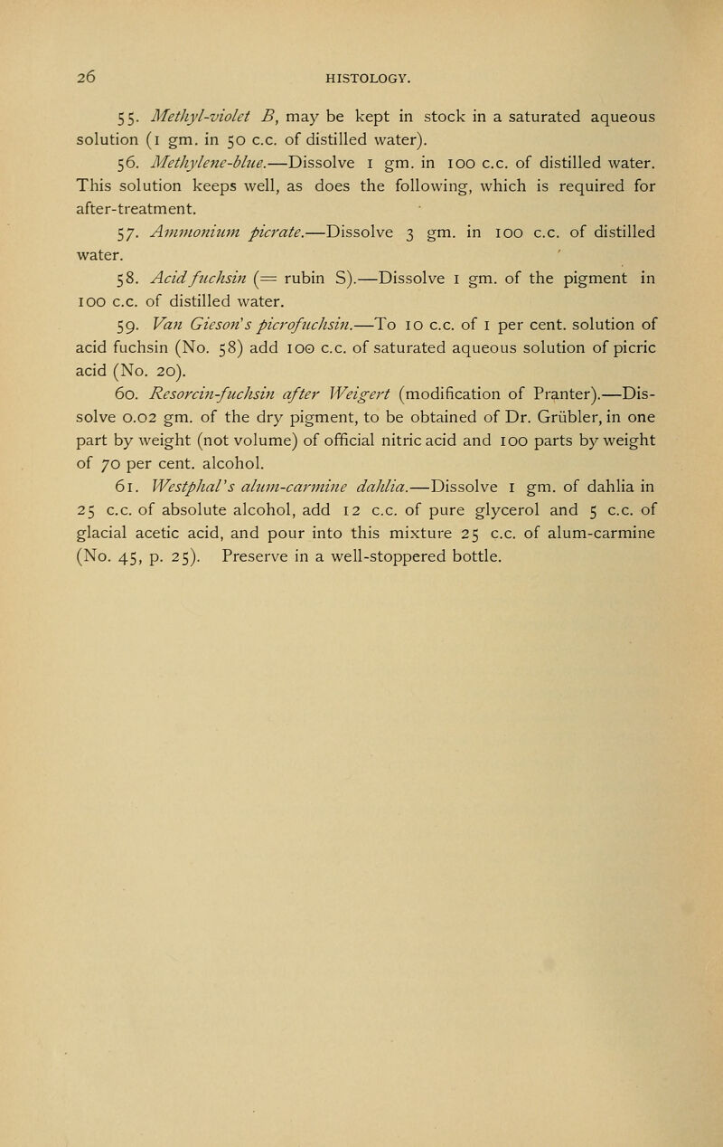 55. Methyl-violet B, may be kept in stock in a saturated aqueous solution (i gm. in 50 c.c. of distilled water). 56. Methylene-blue.—Dissolve i gm. in 100 c.c. of distilled water. This solution keeps well, as does the following, which is required for after-treatment. 57. Ammonium picrate.—Dissolve 3 gm. in 100 c.c. of distilled water. 58. Acidfuchsin (= rubin S).—Dissolve i gm. of the pigment in 100 c.c. of distilled water. 59. Van Gieson's picrofuchsin.—To 10 c.c. of i per cent, solution of acid fuchsin (No. 58) add lOO c.c. of saturated aqueous solution of picric acid (No. 20). 60. Resorcin-fuchsin after Weigert (modification of Pranter).—Dis- solve 0.02 gm. of the dry pigment, to be obtained of Dr. Griibler, in one part by weight (not volume) of official nitric acid and 100 parts by weight of 70 per cent, alcohol. 61. Westphal's alum-carmine dahlia.—Dissolve i gm. of dahlia in 25 c.c. of absolute alcohol, add 12 c.c. of pure glycerol and 5 c.c. of glacial acetic acid, and pour into this mixture 25 c.c. of alum-carmine (No. 45, p. 25). Preserve in a well-stoppered bottle.