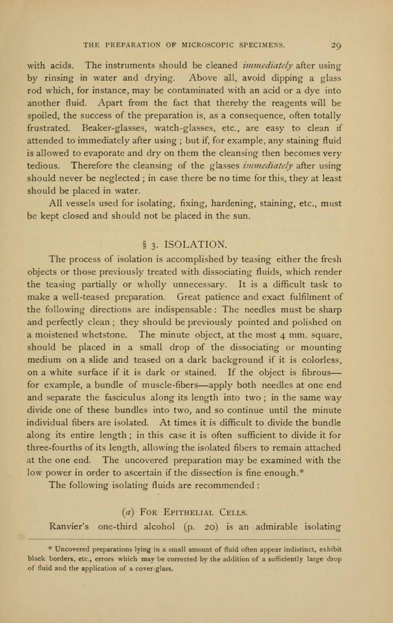 with acids. The instruments should be cleaned vnmediately after using by rinsing in water and drying. Above all, avoid dipping a glass rod which, for instance, may be contaminated with an acid or a dye into another fluid. Apart from the fact that thereby the reagents will be spoiled, the success of the preparation is, as a consequence, often totally frustrated. Beaker-glasses, watch-glasses, etc., are easy to clean if attended to immediately after using ; but if, for example, any staining fluid is allowed to evaporate and dry on them the cleansing then becomes very tedious. Therefore the cleansing of the glasses immediately after using should never be neglected ; in case there be no time for this, they at least should be placed in water. All vessels used for isolating, fixing, hardening, staining, etc., must be kept closed and should not be placed in the sun. § 3. ISOLATION. The process of isolation is accomplished by teasing either the fresh objects or those previously treated with dissociating fluids, which render the teasing partially or wholly unnecessary. It is a difficult task to make a well-teased preparation. Great patience and exact fulfilment of the following directions are indispensable : The needles must be sharp and perfectly clean ; they should be previously pointed and polished on a moistened whetstone. The minute object, at the most 4 mm. square, should be placed in a small drop of the dissociating or mounting medium on a slide and teased on a dark background if it is colorless, on a white surface if it is dark or stained. If the object is fibrous— for example, a bundle of muscle-fibers—apply both needles at one end and separate the fasciculus along its length into two ; in the same way divide one of these bundles into two, and so continue until the minute individual fibers are isolated. At times it is difficult to divide the bundle along its entire length ; in this case it is often sufficient to divide it for three-fourths of its length, allowing the isolated fibers to remain attached at the one end. The uncovered preparation may be examined with the low power in order to ascertain if the dissection is fine enough.* The following isolating fluids are recommended : {a) For Epithelial Cells. Ranvier's one-third alcohol (p. 20) is an admirable isolating * Uncovered preparations lying in a small amount of fluid often appear indistinct, exhibit black borders, etc., errors which may be corrected by the addition of a sufficiently large drop of fluid and the application of a cover-glass.