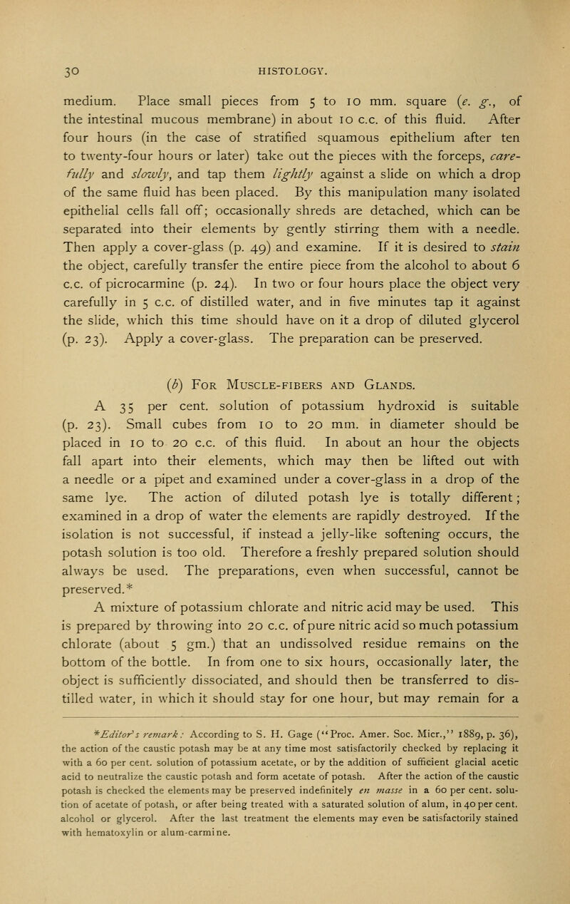 medium. Place small pieces from 5 to 10 mm. square (e. g., of the intestinal mucous membrane) in about 10 c.c. of this fluid. After four hours (in the case of stratified squamous epithelium after ten to twenty-four hours or later) take out the pieces with the forceps, care- fully and slowly, and tap them lightly against a slide on which a drop of the same fluid has been placed. By this manipulation many isolated epithelial cells fall off; occasionally shreds are detached, which can be separated into their elements by gently stirring them with a needle. Then apply a cover-glass (p. 49) and examine. If it is desired to staijt the object, carefully transfer the entire piece from the alcohol to about 6 c.c. of picrocarmine (p. 24). In two or four hours place the object very carefully in 5 c.c. of distilled water, and in five minutes tap it against the slide, which this time should have on it a drop of diluted glycerol (p. 23). Apply a cover-glass. The preparation can be preserved. {b) For Muscle-fibers and Glands. A 35 per cent, solution of potassium hydroxid is suitable (p. 23). Small cubes from 10 to 20 mm. in diameter should be placed in 10 to 20 c.c. of this fluid. In about an hour the objects fall apart into their elements, which may then be lifted out with a needle or a pipet and examined under a cover-glass in a drop of the same lye. The action of diluted potash lye is totally different; examined in a drop of water the elements are rapidly destroyed. If the isolation is not successful, if instead a jelly-like softening occurs, the potash solution is too old. Therefore a freshly prepared solution should always be used. The preparations, even when successful, cannot be preserved.* A mixture of potassium chlorate and nitric acid may be used. This is prepared by throwing into 20 c.c. of pure nitric acid so much potassium chlorate (about 5 gm.) that an undissolved residue remains on the bottom of the bottle. In from one to six hours, occasionally later, the object is sufficiently dissociated, and should then be transferred to dis- tilled water, in which it should stay for one hour, but may remain for a ^Editor's remark: According to S. H. Gage (Proc. Amer. Soc. Micr., 1889, p. 36), the action of the caustic potash may be at any time most satisfactorily checked by replacing it with a 60 per cent, solution of potassium acetate, or by the addition of sufficient glacial acetic acid to neutralize the caustic potash and form acetate of potash. After the action of the caustic potash is checked the elements may be preserved indefinitely en tnasse in a 60 per cent, solu- tion of acetate of potash, or after being treated with a saturated solution of alum, in 40 per cent, alcohol or glycerol. After the last treatment the elements may even be satisfactorily stained with hematoxylin or alum-carmine.