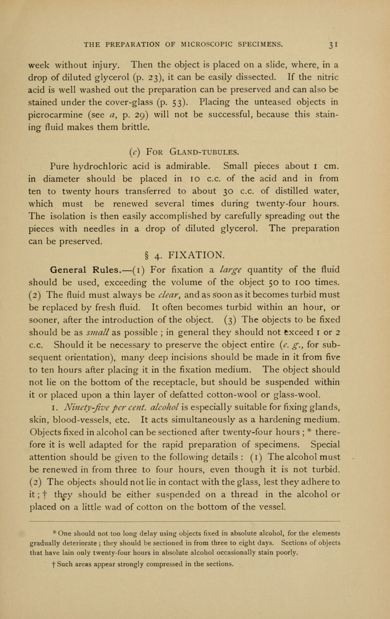 week without injury. Then the object is placed on a slide, where, in a drop of diluted glycerol (p. 23), it can be easily dissected. If the nitric acid is well washed out the preparation can be preserved and can also be stained under the cover-glass (p. 53). Placing the unteased objects in picrocarmine (see a, p. 29) will not be successful, because this stain- ing fluid makes them brittle. (r) For Gland-tubules. Pure hydrochloric acid is admirable. Small pieces about i cm. in diameter should be placed in 10 c.c. of the acid and in from ten to twenty hours transferred to about 30 c.c. of distilled water, which must be renewed several times during twenty-four hours. The isolation is then easily accomplished by carefully spreading out the pieces with needles in a drop of diluted glycerol. The preparation can be preserved. § 4. FIXATION. General Rules.—(i) For fixation a large quantity of the fluid should be used, exceeding the volume of the object 50 to 100 times. (2) The fluid must always be clear, and as soon as it becomes turbid must be replaced by fresh fluid. It often becomes turbid within an hour, or sooner, after the introduction of the object. (3) The objects to be fixed should be as small as possible ; in general they should not txceed i or 2 c.c. Should it be necessary to preserve the object entire {e. g., for sub- sequent orientation), many deep incisions should be made in it from five to ten hours after placing it in the fixation medium. The object should not lie on the bottom of the receptacle, but should be suspended within it or placed upon a thin layer of defatted cotton-wool or glass-wool. I. Ninety-five per cent, alcohol is especially suitable for fixing glands, skin, blood-vessels, etc. It acts simultaneously as a hardening medium. Objects fixed in alcohol can be sectioned after twenty-four hours ; * there- fore it is well adapted for the rapid preparation of specimens. Special attention should be given to the following details : (i) The alcohol must be renewed in from three to four hours, even though it is not turbid. (2) The objects should not lie in contact with the glass, lest they adhere to it; t th^y should be either suspended on a thread in the alcohol or placed on a little wad of cotton on the bottom of the vessel. *One should not too long delay using objects fixed in absolute alcohol, for the elements gradually deteriorate ; they should be sectioned in from three to eight days. Sections of objects that have lain only twenty-four hours in absolute alcohol occasionally stain poorly. f Such areas appear strongly compressed in the sections.