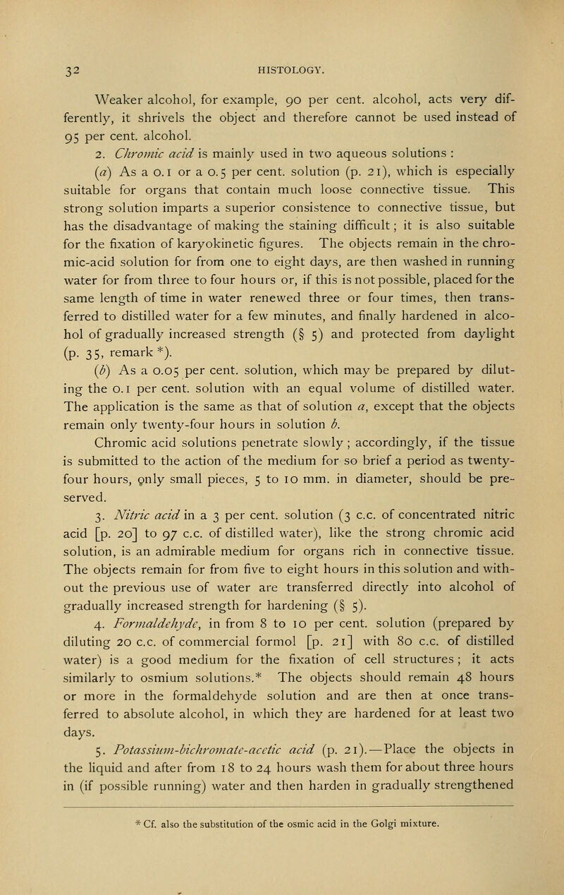 Weaker alcohol, for example, 90 per cent, alcohol, acts very dif- ferently, it shrivels the object and therefore cannot be used instead of 95 per cent, alcohol. 2. Chromic acid is mainly used in two aqueous solutions : (a) As a 0.1 or a 0.5 per cent, solution (p. 21), which is especially suitable for organs that contain much loose connective tissue. This strong solution imparts a superior consistence to connective tissue, but has the disadvantage of making the staining difficult; it is also suitable for the fixation of karyokinetic figures. The objects remain in the chro- mic-acid solution for from one to eight days, are then washed in running water for from three to four hours or, if this is not possible, placed for the same length of time in water renewed three or four times, then trans- ferred to distilled water for a few minutes, and finally hardened in alco- hol of gradually increased strength (§ 5) and protected from daylight (p. 35, remark *). {b) As a 0.05 per cent, solution, which may be prepared by dilut- ing the 0.1 per cent, solution with an equal volume of distilled water. The application is the same as that of solution a, except that the objects remain only twenty-four hours in solution b. Chromic acid solutions penetrate slowly ; accordingly, if the tissue is submitted to the action of the medium for so brief a period as twenty- four hours, (pnly small pieces, 5 to 10 mm. in diameter, should be pre- served. 3. Nitric acid m a 3 per cent, solution (3 c.c. of concentrated nitric acid [p. 20] to 97 c.c. of distilled water), like the strong chromic acid solution, is an admirable medium for organs rich in connective tissue. The objects remain for from five to eight hours in this solution and with- out the previous use of water are transferred directly into alcohol of gradually increased strength for hardening (§ 5). 4. Formaldehyde, in from 8 to 10 per cent, solution (prepared by diluting 20 c.c. of commercial formol [p. 21] with 80 c.c. of distilled water) is a good medium for the fixation of cell structures ; it acts similarly to osmium solutions.* The objects should remain 48 hours or more in the formaldehyde solution and are then at once trans- ferred to absolute alcohol, in which they are hardened for at least two days. 5. Potassiiini-bichromaie-acetic acid (p. 2\).-—Place the objects in the liquid and after from 18 to 24 hours wash them for about three hours in (if possible running) water and then harden in gradually strengthened * Cf. also the substitution of the osmic acid in the Golgi mixture.