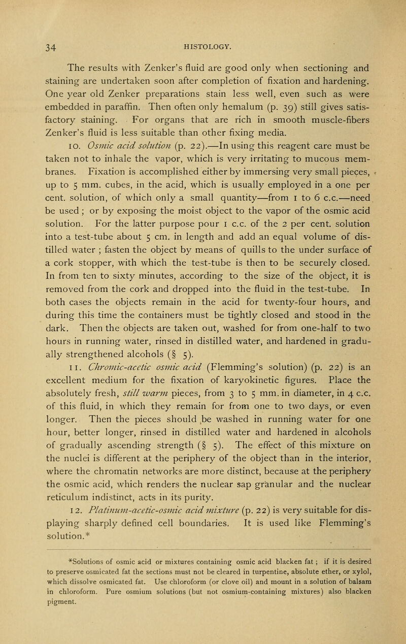 The results with Zenker's fluid are good only when sectioning and staining are undertaken soon after completion of fixation and hardening. One year old Zenker preparations stain less well, even such as were embedded in paraffin. Then often only hemalum (p. 39) still gives satis- factory staining. For organs that are rich in smooth muscle-fibers Zenker's fluid is less suitable than other fixing media. 10. Osmic acid solution (p. 22).—In using this reagent care must be taken not to inhale the vapor, which is very irritating to mucous mem- branes. Fixation is accomplished either by immersing very small pieces, • up to 5 mm. cubes, in the acid, which is usually employed in a one per cent, solution, of which only a small quantity—from i to 6 c.c.—need, be used ; or by exposing the moist object to the vapor of the osmic acid solution. For the latter purpose pour i c.c. of the 2 per cent, solution into a test-tube about 5 cm. in length and add an equal volume of dis- tilled water ; fasten the object by means of quills to the under surface of a cork stopper, with which the test-tube is then to be securely closed. In from ten to sixty minutes, according to the size of the object, it is removed from the cork and dropped into the fluid in the test-tube. In both cases the objects remain in the acid for twenty-four hours, and during this time the containers must be tightly closed and stood in the dark. Then the objects are taken out, washed for from one-half to two hours in running water, rinsed in distilled water, and hardened in gradu- ally strengthened alcohols (§ 5). 11. Chromic-acetic osmic acid (Flemming's solution) (p. 22) is an excellent medium for the fixation of karyokinetic figures. Place the absolutely fresh, still warm pieces, from 3 to 5 mm. in diameter, in 4 c.c. of this fluid, in which they remain for from one to two days, or even longer. Then the pieces should be washed in running water for one hour, better longer, rinsed in distilled water and hardened in alcohols of gradually ascending strength (§ 5). The effect of this mixture on the nuclei is different at the periphery of the object than in the interior, where the chromatin networks are more distinct, because at the periphery the osmic acid, which renders the nuclear sap granular and the nuclear reticulum indistinct, acts in its purity. 12. Platinmn-acetic-osmic acid mixture (p. 22) is very suitable for dis- playing sharply defined cell boundaries. It is used like Flemming's solution.* *Solutions of osmic acid or mixtures containing osmic acid blacken fat ; if it is desired to preserve osmicated fat the sections must not be cleared in turpentine, absolute ether, or xylol, which dissolve osmicated fat. Use chloroform (or clove oil) and mount in a solution of balsam in chloroform. Pure osmium solutions (but not osmium-containing mixtures) also blacken pigment.