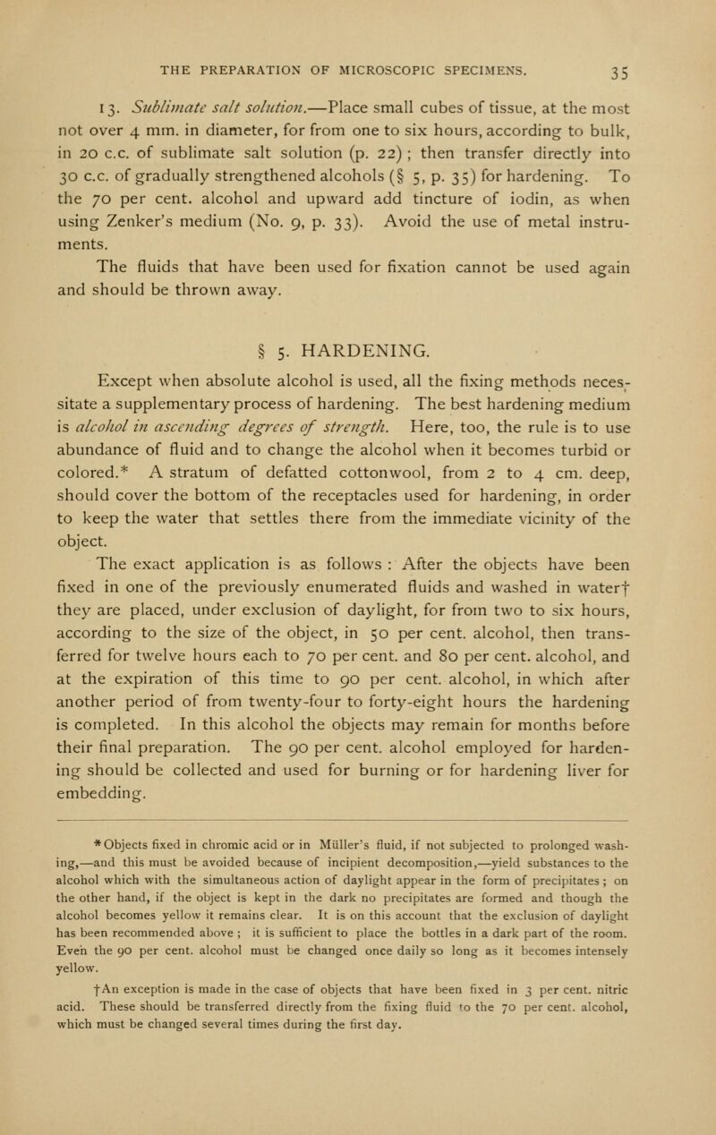 13. Sublimate salt solution.—Place small cubes of tissue, at the most not over 4 mm. in diameter, for from one to six hours, according to bulk, in 20 c.c. of sublimate salt solution (p. 22) ; then transfer directly into 30 c.c. of gradually strengthened alcohols (§ 5, p. 35) for hardening. To the 70 per cent, alcohol and upward add tincture of iodin, as when using Zenker's medium (No. 9, p. 33). Avoid the use of metal instru- ments. The fluids that have been used for fixation cannot be used again and should be thrown away. § 5. HARDENING. Except when absolute alcohol is used, all the fixing methods neces- sitate a supplementary process of hardening. The best hardening medium is alcohol in ascending degrees of strength. Here, too, the rule is to use abundance of fluid and to change the alcohol when it becomes turbid or colored.* A stratum of defatted cottonwool, from 2 to 4 cm. deep, should cover the bottom of the receptacles used for hardening, in order to keep the water that settles there from the immediate vicinity of the object. The exact application is as follows : After the objects have been fixed in one of the previously enumerated fluids and washed in waterf they are placed, under exclusion of daylight, for from two to six hours, according to the size of the object, in 50 per cent, alcohol, then trans- ferred for twelve hours each to 70 per cent, and 80 per cent, alcohol, and at the expiration of this time to 90 per cent, alcohol, in which after another period of from twenty-four to forty-eight hours the hardening is completed. In this alcohol the objects may remain for months before their final preparation. The 90 per cent, alcohol employed for harden- ing should be collected and used for burning or for hardening liver for embedding:. ♦Objects fixed in chromic acid or in Miiller's fluid, if not subjected to prolonged wash- ing,—and this must be avoided because of incipient decomposition,—yield substances to the alcohol which with the simultaneous action of daylight appear in the form of precipitates ; on the other hand, if the object is kept in the dark no precipitates are formed and though the alcohol becomes yellow it remains clear. It is on this account that the e.xclusion of daylight has been recommended above ; it is sufficient to place the bottles in a dark part of the room. Even the 90 per cent, alcohol must be changed once daily so long as it becomes intensely yellow. •f-An exception is made in the case of objects that have been fixed in 3 per cent, nitric acid. These should be transferred directly from the fixing fluid to the 70 per cent, alcohol, which must be changed several times during the first day.