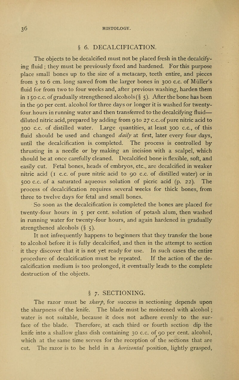 § 6. DECALCIFICATION. The objects to be decalcified must not be placed fresh in the decalcify- ing fluid ; they must be previously fixed and hardened. For this purpose place small bones up to the size of a metacarp, teeth entire, and pieces from 3 to 6 cm. long sawed from the larger bones in 300 c.c. of Miiller's fluid for from two to four weeks and, after previous washing, harden them in I 50 c.c. of gradually strengthened alcohols (§ 5). After the bone has been in the 90 per cent, alcohol for three days or longer it is washed for twenty- four hours in running water and then transferred to the decalcifying fluid— diluted nitric acid, prepared by adding from 9 to 27 c.c. of pure nitric acid to 300 c.c. of distilled water. Large quantities, at least 300 c.c, of this fluid should be used and changed daily at first, later every four days, until the decalcification is completed. The process is controlled by thrusting in a needle or by making an incision with a scalpel, which should be at once carefully cleaned. Decalcified bone is flexible, soft, and easily cut. Fetal bones, heads of embryos, etc., are decalcified in weaker nitric acid (i c.c. of pure nitric acid to 90 c.c. of distilled water) or in 500 c.c. of a saturated aqueous solution of picric acid (p. 22). The process of decalcification requires several weeks for thick bones, from three to twelve days for fetal and small bones. So soon as the decalcification is completed the bones are placed for twenty-four hours in 5 per cent, solution of potash alum, then washed in running water for twenty-four hours, and again hardened in gradually strengthened alcohols (§ 5). It not infrequently happens to beginners that they transfer the bone to alcohol before it is fully decalcified, and then in the attempt to section it they discover that it is not yet ready for use. In such cases the entire procedure of decalcification must be repeated. If the action of the de- calcification medium is too prolonged, it eventually leads to the complete destruction of the objects. § 7. SECTIONING. The razor must be sharp, for success in sectioning depends upon the sharpness of the knife. The blade must be moistened with alcohol; water is not suitable, because it does not adhere evenly to the sur- face of the blade. Therefore, at each third or fourth section dip the knife into a shallow glass dish containing 30 c.c. of 90 per cent, alcohol, which at the same time serves for the reception of the sections that are cut. The razor is to be held in a horizontal position, lightly grasped.