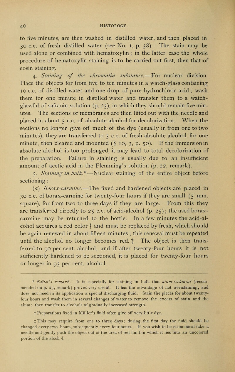to five minutes, are then washed in distilled water, and then placed in 30 c.c. of fresh distilled water (see No. i, p. 38). The stain may be used alone or combined with hematoxylin ; in the latter case the whole procedure of hematoxylin staining is to be carried out first, then that of eosin staining. 4. Staining of the chromatin substance.—For nuclear division. Place the objects for from five to ten minutes in a watch-glass containing 10 c.c. of distilled water and one drop of pure hydrochloric acid ; wash them for one minute in distilled water and transfer them to a watch- glassful of safranin solution (p. 25), in which they should remain five min- utes. The sections or membranes are then lifted out with the needle and placed in about 5 c.c. of absolute alcohol for decolorization. When the sections no longer give off much of the dye (usually in from one to two minutes), they are transferred to 5 c.c, of fresh absolute alcohol for one minute, then cleared and mounted (§ 10, 3, p. 50). If the immersion in absolute alcohol is too prolonged, it may lead to total decolorization of the preparation. Failure in staining is usually due to an insufficient amount of acetic acid in the Flemming's solution (p. 22, remark). 5. Staining in bulk*—Nuclear staining of the entire object before sectioning : (a) Borax-carmine.—The fixed and hardened objects are placed in 30 c.c. of borax-carmine for twenty-four hours if they are small (5 mm. square), for from two to three days if they are large. From this they are transferred directly to 25 c.c. of acid-alcohol (p. 25); the used borax- carmine may be returned to the bottle. In a few minutes the acid-al- cohol acquires a red color f and must be replaced by fresh, which should be again renewed in about fifteen minutes ; this renewal must be repeated until the alcohol no longer becomes red. % The object is then trans- ferred to 90 per cent, alcohol, and if after twenty-four hours it is not sufficiently hardened to be sectioned, it is placed for twenty-four hours or longer in 95 per cent, alcohol. * Editor''s remark: It is especially for staining in bulk that ahim-cochineal (recom- mended on p. 25, remark) proves very useful. It has the advantage of not overstaining, and does not need in its application a special discharging fluid. Stain the pieces for about twenty- four hours and vi^ash them in several changes of water to remove the excess of stain and the alum ; then transfer to alcohols of gradually increased strength. f Preparations fixed in Miiller's fluid often give off very little dye. I This may require from one to three days; during the first day the fluid should be changed every two hours, subsequently every four hours. If you wish to be economical take a needle and gently push the object out of the area of red fluid in which it lies into an uncolored portion of the alcoh il.