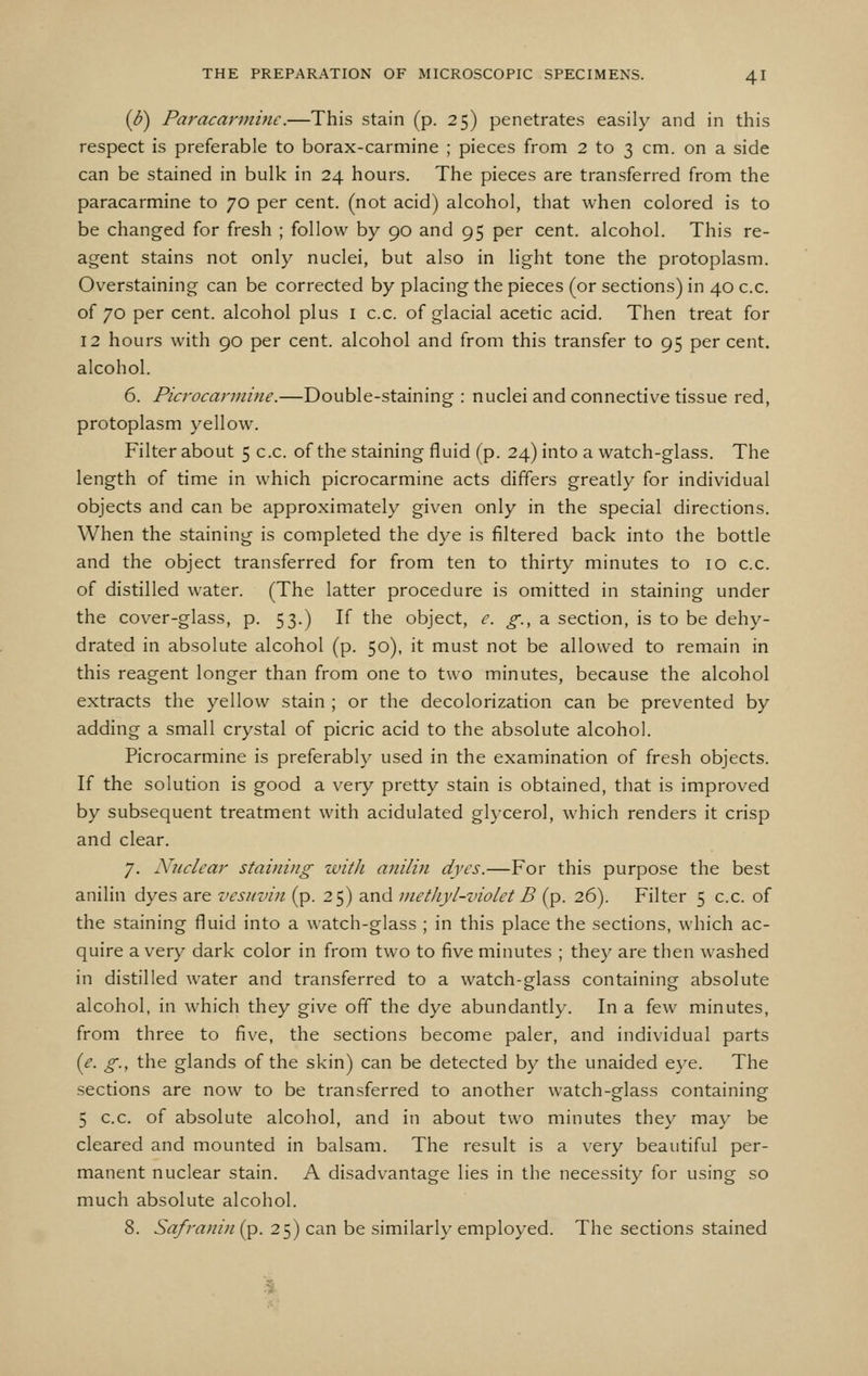 {b) Paracarminc.—This stain (p. 25) penetrates easily and in this respect is preferable to borax-carmine ; pieces from 2 to 3 cm. on a side can be stained in bulk in 24 hours. The pieces are transferred from the paracarmine to 70 per cent, (not acid) alcohol, that when colored is to be changed for fresh ; follow by 90 and 95 per cent, alcohol. This re- agent stains not only nuclei, but also in light tone the protoplasm. Overstaining can be corrected by placing the pieces (or sections) in 40 c.c. of 70 per cent, alcohol plus i c.c. of glacial acetic acid. Then treat for 12 hours with 90 per cent, alcohol and from this transfer to 95 per cent, alcohol. 6. Picrocarmine.—Double-staining : nuclei and connective tissue red, protoplasm yellow. Filter about 5 c.c. of the staining fluid (p. 24) into a watch-glass. The length of time in which picrocarmine acts differs greatly for individual objects and can be approximately given only in the special directions. When the staining is completed the dye is filtered back into the bottle and the object transferred for from ten to thirty minutes to 10 c.c. of distilled water. (The latter procedure is omitted in staining under the cover-glass, p. 53.) If the object, e. g., 2. section, is to be dehy- drated in absolute alcohol (p. 50), it must not be allowed to remain in this reagent longer than from one to two minutes, because the alcohol extracts the yellow stain ; or the decolorization can be prevented by adding a small crystal of picric acid to the absolute alcohol. Picrocarmine is preferably used in the examination of fresh objects. If the solution is good a very pretty stain is obtained, that is improved by subsequent treatment with acidulated ghcerol, which renders it crisp and clear. 7. Nuclear staining zvith anilin dyes.—For this purpose the best anilin dyes are vesiivin (p. 25) and methyl-violet B (p. 26). Filter 5 c.c. of the staining fluid into a watch-glass ; in this place the sections, which ac- quire a very dark color in from two to five minutes ; they are then washed in distilled water and transferred to a watch-glass containing absolute alcohol, in which they give off the dye abundantly. In a few minutes, from three to five, the sections become paler, and individual parts {e. g., the glands of the skin) can be detected by the unaided eye. The sections are now to be transferred to another watch-glass containing 5 c.c. of absolute alcohol, and in about two minutes they may be cleared and mounted in balsam. The result is a very beautiful per- manent nuclear stain. A disadvantage lies in the necessity for using so much absolute alcohol. 8. Safratlin (p. 25) can be similarly employed. The sections stained
