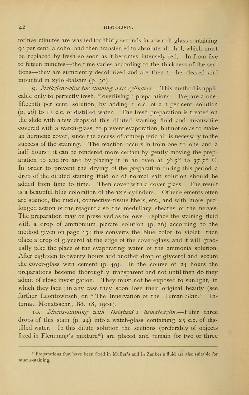 for five minutes are washed for thirty seconds in a watch-glass containing 95 per cent, alcohol and then transferred to absolute alcohol, which must be replaced by fresh so soon as it becomes intensely red. In from five to fifteen minutes—the time varies according to the thickness of the sec- tions—they are sufficiently decolorized and are then to be cleared and mounted in xylol-balsam (p. 50). 9. Methylene-blue for staining axis-cylinders.—This method is appli- cable only to perfectly fresh, overliving preparations. Prepare a one- fifteenth per cent, solution, by adding i c.c. of a i per cent, solution (p. 26) to I 5 c.c. of distilled water. The fresh preparation is treated on the slide with a few drops of this diluted staining fluid and meanwhile covered with a watch-glass, to prevent evaporation, but not so as to make an hermetic cover, since the access of atmospheric air is necessary to the success of the staining. The reaction occurs in from one to one and a half hours ; it can be rendered more certain by gently moving the prep- aration to and fro and by placing it in an oven at 36.5° to 37.7° C. In order to prevent the drying of the preparation during this period a drop of the diluted staining fluid or of normal salt solution should be added from time to time. Then cover with a cover-glass. The result is a beautiful blue coloration of the axis-cylinders. Other elements often are stained, the nuclei, connective-tissue fibers, etc., and with more pro- longed action of the reagent also the medullary sheaths of the nerves. The preparation may be preserved as follows : replace the staining fluid with a drop of ammonium picrate solution (p. 26) according to the method given on page 53 ; this converts the blue color to violet; then place a drop of glycerol at the edge of the cover-glass, and it will grad- ually take the place of the evaporating water of the ammonia solution. After eighteen to twenty hours add another drop of glycerol and secure the cover-glass with cement (p. 49). In the course of 24 hours the preparations become thoroughly transparent and not until then do they admit of close investigation. They must not be exposed to sunlight, in which they fade ; in any case they soon lose their original beauty (see further Leontowitsch, on The Innervation of the Human Skin. In- ternat. Monatsschr., Bd. 18, 1901). 10. Miicus-staining with Delafield's hematoxylin.—Filter three drops of this stain (p. 24) into a watch-glass containing 25 c.c. of dis- tilled water. In this dilute solution the sections (preferably of objects fixed in Flemming's mixture*) are placed and remain for two or three * Preparations that have been fjxed in Miiller's and in Zenker's fluid are also suitable for mucus-staining.